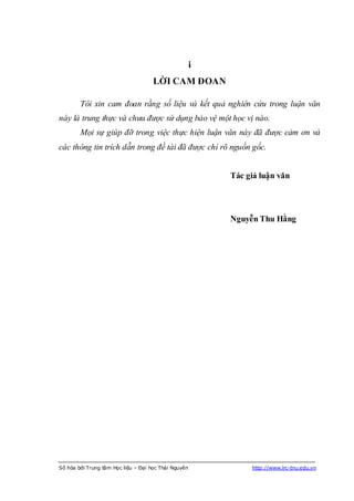 i
                                     LỜI CAM ĐOAN

        Tôi xin cam đoan rằng số liệu và kết quả nghiên cứu trong luận văn
này là trung thực và chưa được sử dụng bảo vệ một học vị nào.
        Mọi sự giúp đỡ trong việc thực hiện luận văn này đã được cảm ơn và
các thông tin trích dẫn trong đề tài đã được chỉ rõ nguồn gốc.


                                                          Tác giả luận văn




                                                          Nguyễn Thu Hằng




Số hóa bởi Trung tâm Học liệu – Đại học Thái Nguyên            http://www.lrc-tnu.edu.vn
 