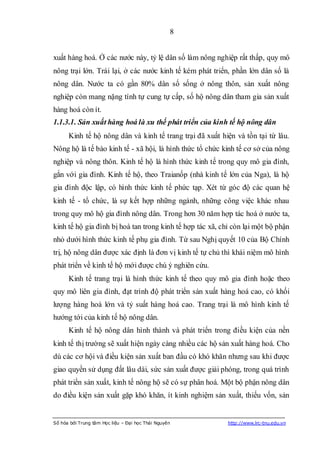 8


xuất hàng hoá. Ở các nước này, tỷ lệ dân số làm nông nghiệp rất thấp, quy mô
nông trại lớn. Trái lại, ở các nước kinh tế kém phát triển, phần lớn dân số là
nông dân. Nước ta có gần 80% dân số sống ở nông thôn, sản xuất nông
nghiệp còn mang nặng tính tự cung tự cấp, số hộ nông dân tham gia sản xuất
hàng hoá còn ít.
1.1.3.1. Sản xuất hàng hoá là xu thế phát triển của kinh tế hộ nông dân
      Kinh tế hộ nông dân và kinh tế trang trại đã xuất hiện và tồn tại từ lâu.
Nông hộ là tế bào kinh tế - xã hội, là hình thức tổ chức kinh tế cơ sở của nông
nghiệp và nông thôn. Kinh tế hộ là hình thức kinh tế trong quy mô gia đình,
gắn với gia đình. Kinh tế hộ, theo Traianốp (nhà kinh tế lớn của Nga), là hộ
gia đình độc lập, có hình thức kinh tế phức tạp. Xét từ góc độ các quan hệ
kinh tế - tổ chức, là sự kết hợp những ngành, những công việc khác nhau
trong quy mô hộ gia đình nông dân. Trong hơn 30 năm hợp tác hoá ở nước ta,
kinh tế hộ gia đình bị hoà tan trong kinh tế hợp tác xã, chỉ còn lại một bộ phận
nhỏ dưới hình thức kinh tế phụ gia đình. Từ sau Nghị quyết 10 của Bộ Chính
trị, hộ nông dân được xác định là đơn vị kinh tế tự chủ thì khái niệm mô hình
phát triển về kinh tế hộ mới được chú ý nghiên cứu.
      Kinh tế trang trại là hình thức kinh tế theo quy mô gia đình hoặc theo
quy mô liên gia đình, đạt trình độ phát triển sản xuất hàng hoá cao, có khối
lượng hàng hoá lớn và tỷ suất hàng hoá cao. Trang trại là mô hình kinh tế
hướng tới của kinh tế hộ nông dân.
      Kinh tế hộ nông dân hình thành và phát triển trong điều kiện của nền
kinh tế thị trường sẽ xuất hiện ngày càng nhiều các hộ sản xuất hàng hoá. Cho
dù các cơ hội và điều kiện sản xuất ban đầu có khó khăn nhưng sau khi được
giao quyền sử dụng đất lâu dài, sức sản xuất được giải phóng, trong quá trình
phát triển sản xuất, kinh tế nông hộ sẽ có sự phân hoá. Một bộ phận nông dân
do điều kiện sản xuất gặp khó khăn, ít kinh nghiệm sản xuất, thiếu vốn, sản


Số hóa bởi Trung tâm Học liệu – Đại học Thái Nguyên        http://www.lrc-tnu.edu.vn
 