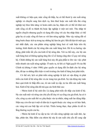 9


xuất không có hiệu quả, mức sống rất thấp, họ có thể thoát ly sản xuất nông
nghiệp và chuyển sang làm dịch vụ, làm thuê hoặc sản xuất tiểu thủ công
nghiệp tuỳ theo khả năng và hoàn cảnh của họ, thậm chí có thể rời khỏi nơi
sinh sống cũ để ra thành thị hoặc lập nghiệp ở một nơi mới. Thu nhập từ
nguồn chuyển nhượng quyền sử dụng đất cộng với các thu nhập khác có thể
giúp họ có cuộc sống tốt hơn so với làm nông nghiệp. Như vậy ruộng đất sẽ
từng bước được tích tụ trong tay những hộ làm ăn giỏi. Khi đã đạt tới một quy
mô nhất định, các sản phẩm nông nghiệp hàng hoá sẽ xuất hiện trên thị
trường, hình thành các hộ nông dân sản xuất hàng hoá. Đó là xu hướng vận
động, phát triển tất yếu của kinh tế hộ nông dân. Với xu thế này, các hộ sản
xuất hàng hoá sẽ không ngừng tăng lên về số lượng cũng như về quy mô nông
hộ. Chính những hộ sản xuất hàng hoá này đã góp phần to lớn vào việc phát
triển nhanh sản xuất nông nghiệp. Ở nước ta, từ khi có Nghị quyết 10 của Bộ
Chính trị (tháng 4 năm 1988) giao quyền sử dụng đất ổn định cho hộ nông
dân, đã tạo ra những điều kiện và môi trường cho kinh tế hàng hoá phát triển.
      Có thể nói, lịch sử phát triển nông nghiệp là lịch sử vận động và phát
triển của kinh tế hộ nông dân và các trang trại gia đình. Sự vận động này tuân
theo quá trình từ thấp đến cao, từ sản xuất tự cấp, tự túc đến sản xuất hàng
hoá. Kinh tế hộ nông dân đã trải qua các hình thái sau:
      - Nhóm kinh tế hộ sinh tồn: Là dạng phát triển rất thấp của kinh tế hộ.
Họ sản xuất một vài nông sản chủ yếu để duy trì sự sống của gia đình, họ có ít
vốn, công cụ sản xuất thô sơ, phụ thuộc vào tự nhiên, năng suất lao động thấp.
Hiện nay còn tồn tại ở một số dân tộc ít người thuộc các vùng xa xôi hẻo lánh,
các vùng núi cao biệt lập với xã hội. Thiếu lương thực, thực phẩm là nỗi lo
lắng thường xuyên của họ.
      - Nhóm hộ kinh tế tự cấp tự túc với nền nông nghiệp sản xuất nhỏ, lạc
hậu, phân tán. Đặc điểm của nhóm hộ này là sản xuất chủ yếu để cung cấp


Số hóa bởi Trung tâm Học liệu – Đại học Thái Nguyên       http://www.lrc-tnu.edu.vn
 