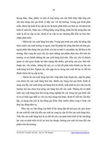 10


lương thực, thực phẩm và một số loại nông sản cần thiết khác đáp ứng yêu
cầu tiêu dùng cho gia đình, ít tiếp xúc với thị trường. Trong quá trình phát
triển, nhóm hộ kinh tế tự cấp tự túc là bước phát triển cao hơn so với nhóm hộ
kinh tế sinh tồn. Hiện nay ở Đồng bằng sông Hồng, phần lớn hộ nông dân sản
xuất là để tự cấp tự túc. Kinh tế tự cấp tự túc thường dẫn đến sự bảo thủ,
chậm phát triển.
      - Nhóm hộ sản xuất hàng hoá nhỏ: Trong quá trình sản xuất, hộ nông dân
luôn muốn sản xuất hướng ra ngoài, một bộ phận hộ nông dân làm ăn khá giả,
ngoài phần tiêu dùng cho gia đình, còn dư ra một ít sản phẩm, họ đã đưa ra thị
trường. Khi cung đã vượt cầu, họ đem những sản phẩm thừa trao đổi trên thị
trường và trở thành những hộ sản xuất hàng hoá nhỏ. Nếu các yếu tố khách
quan và chủ quan thuận lợi như ruộng đất nhiều, giá nông sản cao, thời tiết
thuận lợi, vốn nhiều, những hộ này có cơ hội để phát triển thành các hộ sản
xuất hàng hoá lớn. Ngược lại, nếu gặp rủi ro trong sản xuất thì họ có thể trở
thành nhóm hộ tự cấp tự túc.
      - Nhóm hộ sản xuất hàng hoá lớn: Gặp điều kiện thuận lợi, một bộ phận
của nhóm hộ sản xuất hàng hoá lớn, thành các trang trại gia đình. Kinh tế
trang trại lấy sản xuất nông sản hàng hoá là chính, xuất phát từ yêu cầu của thị
trường mà lựa chọn loại nông sản hàng hoá để sản xuất. Nhưng dù có phát
triển sản xuất hàng hoá lớn trong nông nghiệp thì các trang trại gia đình vẫn
tỏ ra có hiệu quả nhất so với các loại trang trại khác. Kinh tế mỗi hộ vẫn độc
lập, sử dụng chủ yếu là lao động gia đình, thuê mướn nhân công ít hoặc chỉ
thuê lao động thời vụ.
      Như vậy sự vận động của kinh tế hộ nông dân đã trải qua các giai đoạn
từ sản xuất để sinh tồn đến sản xuất tự cung tự cấp rồi lên sản xuất hàng hoá.
Tiến lên sản xuất hàng hoá là xu thế tất yếu của phát triển kinh tế hộ mà động
lực của sự phát triển là tối ưu hoá lợi nhuận, hướng sản xuất tới trao đổi sản
phẩm trên thị trường.


Số hóa bởi Trung tâm Học liệu – Đại học Thái Nguyên        http://www.lrc-tnu.edu.vn
 