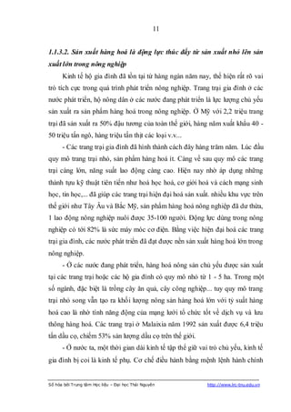 11


1.1.3.2. Sản xuất hàng hoá là động lực thúc đẩy từ sản xuất nhỏ lên sản
xuất lớn trong nông nghiệp
      Kinh tế hộ gia đình đã tồn tại từ hàng ngàn năm nay, thể hiện rất rõ vai
trò tích cực trong quá trình phát triển nông nghiệp. Trang trại gia đình ở các
nước phát triển, hộ nông dân ở các nước đang phát triển là lực lượng chủ yếu
sản xuất ra sản phẩm hàng hoá trong nông nghiệp. Ở Mỹ với 2,2 triệu trang
trại đã sản xuất ra 50% đậu tương của toàn thế giới, hàng năm xuất khẩu 40 -
50 triệu tấn ngô, hàng triệu tấn thịt các loại v.v...
      - Các trang trại gia đình đã hình thành cách đây hàng trăm năm. Lúc đầu
quy mô trang trại nhỏ, sản phẩm hàng hoá ít. Càng về sau quy mô các trang
trại càng lớn, năng suất lao động càng cao. Hiện nay nhờ áp dụng những
thành tựu kỹ thuật tiên tiến như hoá học hoá, cơ giới hoá và cách mạng sinh
học, tin học,... đã giúp các trang trại hiện đại hoá sản xuất. nhiều khu vực trên
thế giới như Tây Âu và Bắc Mỹ, sản phẩm hàng hoá nông nghiệp đã dư thừa,
1 lao động nông nghiệp nuôi được 35-100 người. Động lực dùng trong nông
nghiệp có tới 82% là sức máy móc cơ điện. Bằng việc hiện đại hoá các trang
trại gia đình, các nước phát triển đã đạt được nền sản xuất hàng hoá lớn trong
nông nghiệp.
      - Ở các nước đang phát triển, hàng hoá nông sản chủ yếu được sản xuất
tại các trang trại hoặc các hộ gia đình có quy mô nhỏ từ 1 - 5 ha. Trong một
số ngành, đặc biệt là trồng cây ăn quả, cây công nghiệp... tuy quy mô trang
trại nhỏ song vẫn tạo ra khối lượng nông sản hàng hoá lớn với tỷ suất hàng
hoá cao là nhờ tính năng động của mạng lưới tổ chức tốt về dịch vụ và lưu
thông hàng hoá. Các trang trại ở Malaixia năm 1992 sản xuất được 6,4 triệu
tấn dầu cọ, chiếm 53% sản lượng dầu cọ trên thế giới.
      - Ở nước ta, một thời gian dài kinh tế tập thể giữ vai trò chủ yếu, kinh tế
gia đình bị coi là kinh tế phụ. Cơ chế điều hành bằng mệnh lệnh hành chính


Số hóa bởi Trung tâm Học liệu – Đại học Thái Nguyên         http://www.lrc-tnu.edu.vn
 