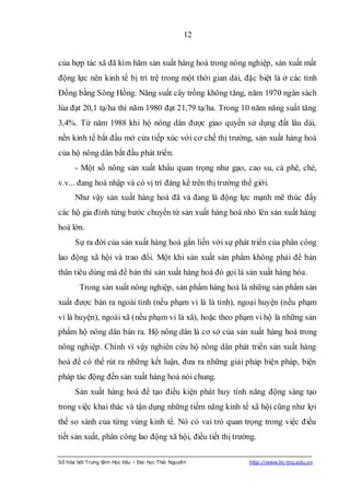 12


của hợp tác xã đã kìm hãm sản xuất hàng hoá trong nông nghiệp, sản xuất mất
động lực nên kinh tế bị trì trệ trong một thời gian dài, đặc biệt là ở các tỉnh
Đồng bằng Sông Hồng. Năng suất cây trồng không tăng, năm 1970 ngân sách
lúa đạt 20,1 tạ/ha thì năm 1980 đạt 21,79 tạ/ha. Trong 10 năm năng suất tăng
3,4%. Từ năm 1988 khi hộ nông dân được giao quyền sử dụng đất lâu dài,
nền kinh tế bắt đầu mở cửa tiếp xúc với cơ chế thị trường, sản xuất hàng hoá
của hộ nông dân bắt đầu phát triển.
      - Một số nông sản xuất khẩu quan trọng như gạo, cao su, cà phê, chè,
v.v... đang hoà nhập và có vị trí đáng kể trên thị trường thế giới.
      Như vậy sản xuất hàng hoá đã và đang là động lực mạnh mẽ thúc đẩy
các hộ gia đình từng bước chuyển từ sản xuất hàng hoá nhỏ lên sản xuất hàng
hoá lớn.
      Sự ra đời của sản xuất hàng hoá gắn liền với sự phát triển của phân công
lao động xã hội và trao đổi. Một khi sản xuất sản phẩm không phải để bản
thân tiêu dùng mà để bán thì sản xuất hàng hoá đó gọi là sản xuất hàng hóa.
        Trong sản xuất nông nghiệp, sản phẩm hàng hoá là những sản phẩm sản
xuất được bán ra ngoài tỉnh (nếu phạm vi là là tỉnh), ngoại huyện (nếu phạm
vi là huyện), ngoài xã (nếu phạm vi là xã), hoặc theo phạm vi hộ là những sản
phẩm hộ nông dân bán ra. Hộ nông dân là cơ sở của sản xuất hàng hoá trong
nông nghiệp. Chính vì vậy nghiên cứu hộ nông dân phát triển sản xuất hàng
hoá để có thể rút ra những kết luận, đưa ra những giải pháp biện pháp, biện
pháp tác động đến sản xuất hàng hoá nói chung.
      Sản xuất hàng hoá để tạo điều kiện phát huy tính năng động sáng tạo
trong việc khai thác và tận dụng những tiềm năng kinh tế xã hội cũng như lợi
thế so sánh của từng vùng kinh tế. Nó có vai trò quan trọng trong việc điều
tiết sản xuất, phân công lao động xã hội, điều tiết thị trường.

Số hóa bởi Trung tâm Học liệu – Đại học Thái Nguyên         http://www.lrc-tnu.edu.vn
 