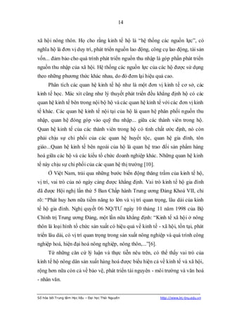 14


xã hội nông thôn. Họ cho rằng kinh tế hộ là “hệ thống các nguồn lực”, có
nghĩa hộ là đơn vị duy trì, phát triển nguồn lao động, công cụ lao động, tài sản
vốn... đảm bảo cho quá trình phát triển nguồn thu nhập là góp phần phát triển
nguồn thu nhập của xã hội. Hệ thống các nguồn lực của các hộ được sử dụng
theo những phương thức khác nhau, do đó đem lại hiệu quả cao.
      Phân tích các quan hệ kinh tế hộ như là một đơn vị kinh tế cơ sở, các
kinh tế học. Mác xít cũng như lý thuyết phát triển đều khẳng định hộ có các
quan hệ kinh tế bên trong nội bộ hộ và các quan hệ kinh tế với các đơn vị kinh
tế khác. Các quan hệ kinh tế nội tại của hộ là quan hệ phân phối nguồn thu
nhập, quan hệ đóng góp vào quỹ thu nhập... giữa các thành viên trong hộ.
Quan hệ kinh tế của các thành viên trong hộ có tính chất ước định, nó còn
phải chịu sự chi phối của các quan hệ huyết tộc, quan hệ gia đình, tôn
giáo...Quan hệ kinh tế bên ngoài của hộ là quan hệ trao đổi sản phẩm hàng
hoá giữa các hộ và các kiểu tổ chức doanh nghiệp khác. Những quan hệ kinh
tế này chịu sự chi phối của các quan hệ thị trường [10].
      Ở Việt Nam, trải qua những bước biến động thăng trầm của kinh tế hộ,
vị trí, vai trò của nó ngày càng được khẳng định. Vai trò kinh tế hộ gia đình
đã được Hội nghị lần thứ 5 Ban Chấp hành Trung ương Đảng Khoá VII, chỉ
rõ: “Phát huy hơn nữa tiềm năng to lớn và vị trí quan trọng, lâu dài của kinh
tế hộ gia đình. Nghị quyết 06 NQ/TƯ ngày 10 tháng 11 năm 1998 của Bộ
Chính trị Trung ương Đảng, một lần nữa khẳng định: “Kinh tế xã hội ở nông
thôn là loại hình tổ chức sản xuất có hiệu quả về kinh tế - xã hội, tồn tại, phát
triển lâu dài, có vị trí quan trọng trong sản xuất nông nghiệp và quá trình công
nghiệp hoá, hiện đại hoá nông nghiệp, nông thôn,...”[6].
      Từ những căn cứ lý luận và thực tiễn nêu trên, có thể thấy vai trò của
kinh tế hộ nông dân sản xuất hàng hoá được biểu hiện cả về kinh tế và xã hội,
rộng hơn nữa còn cả về bảo vệ, phát triển tài nguyên - môi trường và văn hoá
- nhân văn.


Số hóa bởi Trung tâm Học liệu – Đại học Thái Nguyên        http://www.lrc-tnu.edu.vn
 