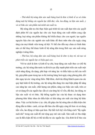 15


      - Thứ nhất hộ nông dân sản xuất hàng hoá là đơn vị kinh tế sơ sở chứa
đựng một hệ thống các nguồn lực (đất đai, vốn, lao động, tư liệu sản xuất...)
và sở hữu các sản phẩm mà mình sản xuất ra.
      Hộ nông dân tự chủ thực hiện quá trình tái sản xuất dựa trên các quyết
định phân bổ các nguồn lực cho các hoạt động sản xuất nhằm cung cấp
những loại nông sản phẩm không thể thiếu được cho con người, tạo nguồn
nguyên liệu cho các ngành sản xuất khác để thoả mãn nhu cầu ngày càng
tăng của mọi thành viên trong xã hội. Vì thế cho đến nay chưa có hình thức
nào có thể thay thế được kinh tế hộ nông dân trong lĩnh vực sản xuất nông
nghiệp ở nông thôn.
      - Thứ hai, hộ nông dân sản xuất hàng hoá là đơn vị duy trì, tái tạo và
phát triển các nguồn lực có hiệu quả cao.
      Với tư cách là đơn vị kinh tế tự chủ, hoạt động sản xuất theo cơ chế thị
trường, các hộ nông dân nước ta đã tích cực đẩy mạnh phát triển sản xuất một
cách năng động, đa dạng, phù hợp với năng lực và điều kiện cụ thể của mỗi
hộ, góp phần quan trọng tạo ra thị trường hàng hoá ngày càng phong phú, dồi
dào ngay tại các vùng nông thôn. Mặt khác, dưới tác động khách quan của các
quy luật kinh tế thị trường, các hộ nông dân đang tìm mọi biện pháp để nâng
cao năng lực sản xuất, chất lượng sản phẩm, nâng cao hiệu sản xuất, trên cơ
sở sử dụng tốt các nguồn lực sẵn có của từng hộ về vốn, đất đai, lao động, tư
liệu sản xuất và tri thức. Hệ thống nguồn lực của hộ được sử dụng theo
phương thức khác nhau do điều kiện và khả năng sản xuất của từng hộ khác
nhau. Việc coi hộ là đơn vị tự chủ, đã giúp cho hộ nông dân có điều kiện chủ
động đầu tư thâm canh, cải tạo đất làm cho đất ngày càng tốt hơn và sử dụng
tiền vốn, lao động có hiệu quả hơn. Họ biết tích luỹ vốn bằng cách “lấy ngắn
nuôi dài” trong sản xuất để mở rộng quy mô sản xuất. Sản xuất có thu nhập
cao là điều kiện để hộ có thể tái đầu tư các nguồn lực. Gia đình là tế bào của


Số hóa bởi Trung tâm Học liệu – Đại học Thái Nguyên      http://www.lrc-tnu.edu.vn
 