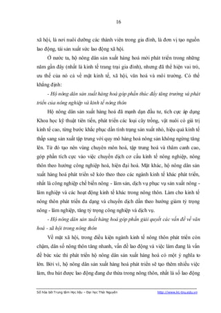 16


xã hội, là nơi nuôi dưỡng các thành viên trong gia đình, là đơn vị tạo nguồn
lao động, tái sản xuất sức lao động xã hội.
      Ở nước ta, hộ nông dân sản xuất hàng hoá mới phát triển trong những
năm gần đây (nhất là kinh tế trang trại gia đình), nhưng đã thể hiện vai trò,
ưu thế của nó cả về mặt kinh tế, xã hội, văn hoá và môi trường. Có thể
khẳng định:
      - Hộ nông dân sản xuất hàng hoá góp phần thúc đẩy tăng trưởng và phát
triển của nông nghiệp và kinh tế nông thôn
      Hộ nông dân sản xuất hàng hoá đã mạnh dạn đầu tư, tích cực áp dụng
Khoa học kỹ thuật tiên tiến, phát triển các loại cây trồng, vật nuôi có giá trị
kinh tế cao, từng bước khắc phục dần tình trạng sản xuất nhỏ, hiệu quả kinh tế
thấp sang sản xuất tập trung với quy mô hàng hoá nông sản không ngừng tăng
lên. Từ đó tạo nên vùng chuyên môn hoá, tập trung hoá và thâm canh cao,
góp phần tích cực vào việc chuyển dịch cơ cấu kinh tế nông nghiệp, nông
thôn theo hướng công nghiệp hoá, hiện đại hoá. Mặt khác, hộ nông dân sản
xuất hàng hoá phát triển sẽ kéo theo theo các ngành kinh tế khác phát triển,
nhất là công nghiệp chế biến nông - lâm sản, dịch vụ phục vụ sản xuất nông -
lâm nghiệp và các hoạt động kinh tế khác trong nông thôn. Làm cho kinh tế
nông thôn phát triển đa dạng và chuyển dịch dần theo hướng giảm tỷ trọng
nông - lâm nghiệp, tăng tỷ trọng công nghiệp và dịch vụ.
      - Hộ nông dân sản xuất hàng hoá góp phần giải quyết các vấn đề về văn
hoá - xã hội trong nông thôn
      Về mặt xã hội, trong điều kiện ngành kinh tế nông thôn phát triển còn
chậm, dân số nông thôn tăng nhanh, vấn đề lao động và việc làm đang là vấn
đề bức xúc thì phát triển hộ nông dân sản xuất hàng hoá có một ý nghĩa to
lớn. Bởi vì, hộ nông dân sản xuất hàng hoá phát triển sẽ tạo thêm nhiều việc
làm, thu hút được lao động đang dư thừa trong nông thôn, nhất là số lao động


Số hóa bởi Trung tâm Học liệu – Đại học Thái Nguyên        http://www.lrc-tnu.edu.vn
 