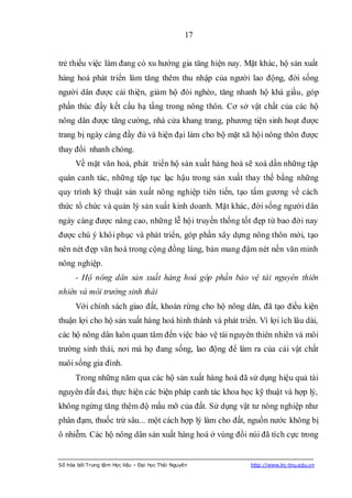 17


trẻ thiếu việc làm đang có xu hướng gia tăng hiện nay. Mặt khác, hộ sản xuất
hàng hoá phát triển làm tăng thêm thu nhập của người lao động, đời sống
người dân được cải thiện, giảm hộ đói nghèo, tăng nhanh hộ khá giầu, góp
phần thúc đẩy kết cấu hạ tầng trong nông thôn. Cơ sở vật chất của các hộ
nông dân được tăng cường, nhà cửa khang trang, phương tiện sinh hoạt được
trang bị ngày càng đầy đủ và hiện đại làm cho bộ mặt xã hội nông thôn được
thay đổi nhanh chóng.
      Về mặt văn hoá, phát triển hộ sản xuất hàng hoá sẽ xoá dần những tập
quán canh tác, những tập tục lạc hậu trong sản xuất thay thế bằng những
quy trình kỹ thuật sản xuất nông nghiệp tiên tiến, tạo tấm gương về cách
thức tổ chức và quản lý sản xuất kinh doanh. Mặt khác, đời sống người dân
ngày càng được nâng cao, những lễ hội truyền thống tốt đẹp từ bao đời nay
được chú ý khôi phục và phát triển, góp phần xây dựng nông thôn mới, tạo
nên nét đẹp văn hoá trong cộng đồng làng, bản mang đậm nét nền văn minh
nông nghiệp.
      - Hộ nông dân sản xuất hàng hoá góp phần bảo vệ tài nguyên thiên
nhiên và môi trường sinh thái
      Với chính sách giao đất, khoán rừng cho hộ nông dân, đã tạo điều kiện
thuận lợi cho hộ sản xuất hàng hoá hình thành và phát triển. Vì lợi ích lâu dài,
các hộ nông dân luôn quan tâm đến việc bảo vệ tài nguyên thiên nhiên và môi
trường sinh thái, nơi mà họ đang sống, lao động để làm ra của cải vật chất
nuôi sống gia đình.
      Trong những năm qua các hộ sản xuất hàng hoá đã sử dụng hiệu quả tài
nguyên đất đai, thực hiện các biện pháp canh tác khoa học kỹ thuật và hợp lý,
không ngừng tăng thêm độ mầu mỡ của đất. Sử dụng vật tư nông nghiệp như
phân đạm, thuốc trừ sâu... một cách hợp lý làm cho đất, nguồn nước không bị
ô nhiễm. Các hộ nông dân sản xuất hàng hoá ở vùng đồi núi đã tích cực trong


Số hóa bởi Trung tâm Học liệu – Đại học Thái Nguyên        http://www.lrc-tnu.edu.vn
 
