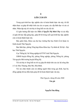ii
                                       LỜI CẢM ƠN

      Trong quá trình hoc tập, nghiên cứu và hoàn thành luận văn này, tôi đã
nhận được sự giúp đỡ nhiệt tình của các cơ quan, các cấp lãnh đạo và các cá
nhân. Nhân dịp này tôi xin bày tỏ lòng biết ơn sâu sắc tới:
      Cô giáo hướng dẫn luận văn Tiến sĩ Nguyễn Thị Minh Thọ và các thầy
cô giáo đã trực tiếp giảng dạy, giúp đỡ tôi trong suốt quá trình học tập, nghiên
cứu và hoàn thành luận văn.
      Ban giám hiệu, Khoa sau đại học trường Đại học Kinh tế & Quản trị
Kinh doanh Thái Nguyên.
      Ban lãnh đạo, phòng Tổng hợp Khoa Khoa học Tự nhiên & Xã hội - Đại
học Thái Nguyên.
      Cục Thống kê, Sở Nông nghiệp & PTNT tỉnh Thái Nguyên.
      UBND huyện Đồng Hỷ, phòng Nông nghiệp, phòng Thống kê, phòng
Tài nguyên Môi trường huyện Đồng Hỷ.
      Tôi xin bày tỏ lòng biết ơn tới sự giúp đỡ nhiệt tình của các hộ nông dân
ở 3 xã: Hóa Thượng, Khe Mo, Hòa Bình.
      Tôi xin chân thành cảm ơn những người thân trong gia đình, bạn bè,
đồng nghiệp đã tao điều kiện giúp đỡ tôi hoàn thành luận văn này.


                                                  Thái Nguyên, tháng 06 năm 2008
                                                             Tác giả




                                                        Nguyễn Thu Hằng




Số hóa bởi Trung tâm Học liệu – Đại học Thái Nguyên                http://www.lrc-tnu.edu.vn
 