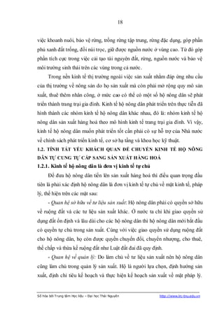 18


việc khoanh nuôi, bảo vệ rừng, trồng rừng tập trung, rừng đặc dụng, góp phần
phủ xanh đất trống, đồi núi trọc, giữ được nguồn nước ở vùng cao. Từ đó góp
phần tích cực trong việc cải tạo tài nguyên đất, rừng, nguồn nước và bảo vệ
môi trường sinh thái trên các vùng trong cả nước.
      Trong nền kinh tế thị trường ngoài việc sản xuất nhằm đáp ứng nhu cầu
của thị trường về nông sản do họ sản xuất mà còn phải mở rộng quy mô sản
xuất, thuê thêm nhân công, ở mức cao có thể có một số hộ nông dân sẽ phát
triển thành trang trại gia đình. Kinh tế hộ nông dân phát triển trên thực tiễn đã
hình thành các nhóm kinh tế hộ nông dân khác nhau, đó là: nhóm kinh tế hộ
nông dân sản xuất hàng hoá theo mô hình kinh tế trang trại gia đình. Vì vậy,
kinh tế hộ nông dân muốn phát triển tốt cần phải có sự hỗ trợ của Nhà nước
về chính sách phát triển kinh tế, cơ sở hạ tầng và khoa học kỹ thuật.
1.2. TÍNH TẤT YẾU KHÁCH QUAN ĐỂ CHUYỂN KINH TẾ HỘ NÔNG
DÂN TỰ CUNG TỰ CẤP SANG SẢN XUẤT HÀNG HOÁ
1.2.1. Kinh tế hộ nông dân là đơn vị kinh tế tự chủ
      Để đưa hộ nông dân tiến lên sản xuất hàng hoá thì điều quan trọng đầu
tiên là phải xác định hộ nông dân là đơn vị kinh tế tự chủ về mặt kinh tế, pháp
lý, thể hiện trên các mặt sau:
      - Quan hệ sở hữu về tư liệu sản xuất: Hộ nông dân phải có quyền sở hữu
về ruộng đất và các tư liệu sản xuất khác. Ở nước ta chỉ khi giao quyền sử
dụng đất ổn định và lâu dài cho các hộ nông dân thì hộ nông dân mới bắt đầu
có quyền tự chủ trong sản xuất. Cùng với việc giao quyền sử dụng ruộng đất
cho hộ nông dân, họ còn được quyền chuyển đổi, chuyển nhượng, cho thuê,
thế chấp và thừa kế ruộng đất như Luật đất đai đã quy định.
      - Quan hệ về quản lý: Do làm chủ về tư liệu sản xuất nên hộ nông dân
cũng làm chủ trong quản lý sản xuất. Hộ là người lựa chọn, định hướng sản
xuất, định chỉ tiêu kế hoạch và thực hiện kế hoạch sản xuất về mặt pháp lý.


Số hóa bởi Trung tâm Học liệu – Đại học Thái Nguyên        http://www.lrc-tnu.edu.vn
 