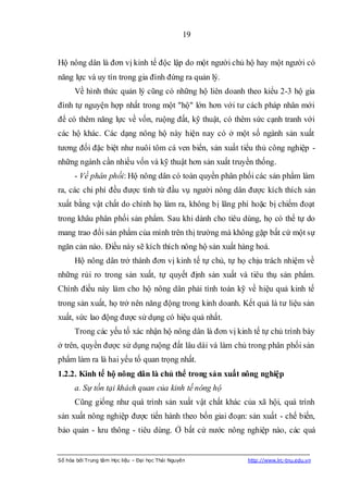 19


Hộ nông dân là đơn vị kinh tế độc lập do một người chủ hộ hay một người có
năng lực và uy tín trong gia đình đứng ra quản lý.
      Về hình thức quản lý cũng có những hộ liên doanh theo kiểu 2-3 hộ gia
đình tự nguyện hợp nhất trong một "hộ" lớn hơn với tư cách pháp nhân mới
để có thêm năng lực về vốn, ruộng đất, kỹ thuật, có thêm sức cạnh tranh với
các hộ khác. Các dạng nông hộ này hiện nay có ở một số ngành sản xuất
tương đối đặc biệt như nuôi tôm cá ven biển, sản xuất tiểu thủ công nghiệp -
những ngành cần nhiều vốn và kỹ thuật hơn sản xuất truyền thống.
      - Về phân phối: Hộ nông dân có toàn quyền phân phối các sản phẩm làm
ra, các chi phí đều được tính từ đầu vụ người nông dân được kích thích sản
xuất bằng vật chất do chính họ làm ra, không bị lãng phí hoặc bị chiếm đoạt
trong khâu phân phối sản phẩm. Sau khi dành cho tiêu dùng, họ có thể tự do
mang trao đổi sản phẩm của mình trên thị trường mà không gặp bất cứ một sự
ngăn cản nào. Điều này sẽ kích thích nông hộ sản xuất hàng hoá.
      Hộ nông dân trở thành đơn vị kinh tế tự chủ, tự họ chịu trách nhiệm về
những rủi ro trong sản xuất, tự quyết định sản xuất và tiêu thụ sản phẩm.
Chính điều này làm cho hộ nông dân phải tính toán kỹ về hiệu quả kinh tế
trong sản xuất, họ trở nên năng động trong kinh doanh. Kết quả là tư liệu sản
xuất, sức lao động được sử dụng có hiệu quả nhất.
      Trong các yếu tố xác nhận hộ nông dân là đơn vị kinh tế tự chủ trình bày
ở trên, quyền được sử dụng ruộng đất lâu dài và làm chủ trong phân phối sản
phẩm làm ra là hai yếu tố quan trọng nhất.
1.2.2. Kinh tế hộ nông dân là chủ thể trong sản xuất nông nghiệp
      a. Sự tồn tại khách quan của kinh tế nông hộ
      Cũng giống như quá trình sản xuất vật chất khác của xã hội, quá trình
sản xuất nông nghiệp được tiến hành theo bốn giai đoạn: sản xuất - chế biến,
bảo quản - lưu thông - tiêu dùng. Ở bất cứ nước nông nghiệp nào, các quá


Số hóa bởi Trung tâm Học liệu – Đại học Thái Nguyên      http://www.lrc-tnu.edu.vn
 
