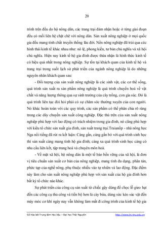 20


trình trên đều do hộ nông dân, các trang trại đảm nhận hoặc ở từng giai đoạn
đều có mối liên hệ chặt chẽ với nông dân. Sản xuất nông nghiệp ở mọi quốc
gia đều mang tính chất truyền thống lâu đời. Nền nông nghiệp đã trải qua các
hình thái kinh tế khác nhau như: nô lệ, phong kiến, tư bản chủ nghĩa và xã hội
chủ nghĩa. Hiện nay kinh tế hộ gia đình được thừa nhận là hình thức kinh tế
có hiệu quả nhất trong nông nghiệp. Sự tồn tại khách quan của kinh tế hộ và
trang trại trong suốt lịch sử phát triển của ngành nông nghiệp là do những
nguyên nhân khách quan sau:
      - Đối tượng của sản xuất nông nghiệp là các sinh vật, các cơ thể sống,
quá trình sản xuất ra sản phẩm nông nghiệp là quá trình chuyển hoá về vật
chất và năng lượng thông qua sự sinh trưởng của cây trồng, con gia súc. Đó là
quá trình liên tục đòi hỏi phải có sự chăm sóc thường xuyên của con người.
Nó khác hoàn toàn với các quy trình, các sản phẩm có thể phân chia rõ ràng
trong các dây chuyền sản xuất công nghiệp. Đặc thù trên của sản xuất nông
nghiệp phù hợp với lao động có trách nhiệm trong gia đình, nó cũng phù hợp
với kiểu tổ chức sản xuất gia đình, sản xuất trang trại.Traianốp - nhà nông học
Nga nổi tiếng đã rút ra kết luận: Càng gần, càng gắn bó với quá trình sinh học
thì sản xuất càng mang tính hộ gia đình; càng xa quá trình sinh học càng có
nhu cầu liên kết, tập trung hoá và chuyên môn hoá.
      - Về mặt xã hội, hộ nông dân là một tế bào bền vững của xã hội, là đơn
vị tiêu chuẩn sản xuất cơ bản của nông nghiệp, mang tính đa dạng, phân tán,
phức tạp của nghề nông, phụ thuộc nhiều vào tự nhiên và lao động. Đặc điểm
này làm cho sản xuất nông nghiệp phù hợp với sản xuất của hộ gia đình hơn
bất kỳ tổ chức nào khác.
      Sự phát triển của công cụ sản xuất từ chiếc gậy dùng để chọc lỗ gieo hạt
đến các công cụ thủ công và tiến bộ hơn là cày bừa, dùng sức kéo súc vật đến
máy móc cơ khí ngày nay vẫn không làm mất đi công trình của kinh tế hộ gia


Số hóa bởi Trung tâm Học liệu – Đại học Thái Nguyên       http://www.lrc-tnu.edu.vn
 