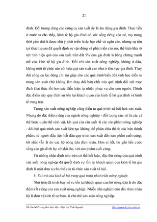 21


đình. Đối tượng dùng các công cụ sản xuất ấy là lao động gia đình. Thực tiễn
ở nước ta cho thấy, kinh tế hộ gia đình có sức sống riêng của nó, tuy trong
thời gian dài ít được chú ý phát triển hoặc hạn chế và ngăn cản, nhưng sự tồn
tại khách quan đã quyết định sự vận động và phát triển của nó, thể hiện khá rõ
nét tính hiệu quả của sản xuất trên đất 5% của gia đình là bằng chứng mạnh
mẽ của kinh tế hộ gia đình. Đối với sản xuất nông nghiệp, không ở đâu,
không một tổ chức nào có hiệu quả sản xuất cao như ở khu vực gia đình. Thay
đổi công cụ lao động chỉ trợ giúp cho các quá trình biến đổi sinh học diễn ra
trong sản xuất chứ không làm thay đổi bản chất của quá trình đối với mục
đích khai thác tốt hơn các điều kiện tự nhiên phục vụ cho con người. Chính
đặc điểm này quy định sự tồn tại khách quan của kinh tế hộ gia đình và kinh
tế trang trại.
      Trong sản xuất nông nghiệp cũng diễn ra quá trình xã hội hoá sản xuất.
Nhưng do đặc điểm riêng của ngành nông nghiệp - đối tượng của nó là các cá
thể hoặc quần thể sinh vật, kết quả của sản xuất là các sản phẩm nông nghiệp
- đòi hỏi quá trình sản xuất liên tục không thể phân chia thành các bán thành
phẩm, từ người đầu tiên bắt đầu quy trình sản xuất đến sản phẩm cuối cùng;
tốt nhất vẫn là do các hộ nông dân đảm nhận. Hơn ai hết, họ gắn liền cuộc
sống của gia đình họ với đất đai, với sản phẩm cuối cùng.
      Từ những nhận định như trên có thể kết luận, đặc thù riêng của quá trình
sản xuất nông nghiệp đã quyết định sự tồn tại khách quan của kinh tế hộ gia
đình là một đơn vị chủ thể của tổ chức sản xuất xã hội.
      b. Vai trò của kinh tế hộ trong quá trình phát triển nông nghiệp
      Như trên đã trình bày về sự tồn tại khách quan của hộ nông dân là do đặc
điểm rất riêng của sản xuất nông nghiệp. Nhiều nhà nghiên cứu đều thừa nhận
hộ là đơn vị kinh tế cơ bản, là chủ thể sản xuất nông nghiệp.

Số hóa bởi Trung tâm Học liệu – Đại học Thái Nguyên         http://www.lrc-tnu.edu.vn
 
