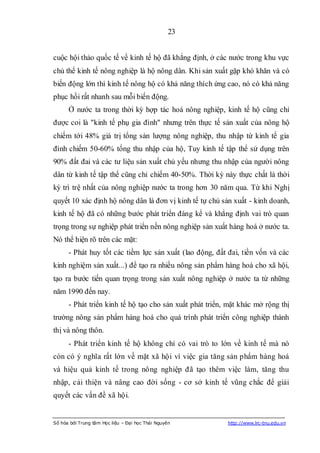 23


cuộc hội thảo quốc tế về kinh tế hộ đã khẳng định, ở các nước trong khu vực
chủ thể kinh tế nông nghiệp là hộ nông dân. Khi sản xuất gặp khó khăn và có
biến động lớn thì kinh tế nông hộ có khả năng thích ứng cao, nó có khả năng
phục hồi rất nhanh sau mỗi biến động.
      Ở nước ta trong thời kỳ hợp tác hoá nông nghiệp, kinh tế hộ cũng chỉ
được coi là "kinh tế phụ gia đình" nhưng trên thực tế sản xuất của nông hộ
chiếm tới 48% giá trị tổng sản lượng nông nghiệp, thu nhập từ kinh tế gia
đình chiếm 50-60% tổng thu nhập của hộ, Tuy kinh tế tập thể sử dụng trên
90% đất đai và các tư liệu sản xuất chủ yếu nhưng thu nhập của người nông
dân từ kinh tế tập thể cũng chỉ chiếm 40-50%. Thời kỳ này thực chất là thời
kỳ trì trệ nhất của nông nghiệp nước ta trong hơn 30 năm qua. Từ khi Nghị
quyết 10 xác định hộ nông dân là đơn vị kinh tế tự chủ sản xuất - kinh doanh,
kinh tế hộ đã có những bước phát triển đáng kể và khẳng định vai trò quan
trọng trong sự nghiệp phát triển nền nông nghiệp sản xuất hàng hoá ở nước ta.
Nó thể hiện rõ trên các mặt:
      - Phát huy tốt các tiềm lực sản xuất (lao động, đất đai, tiền vốn và các
kinh nghiệm sản xuất...) để tạo ra nhiều nông sản phẩm hàng hoá cho xã hội,
tạo ra bước tiến quan trọng trong sản xuất nông nghiệp ở nước ta từ những
năm 1990 đến nay.
      - Phát triển kinh tế hộ tạo cho sản xuất phát triển, mặt khác mở rộng thị
trường nông sản phẩm hàng hoá cho quá trình phát triển công nghiệp thành
thị và nông thôn.
      - Phát triển kinh tế hộ không chỉ có vai trò to lớn về kinh tế mà nó
còn có ý nghĩa rất lớn về mặt xã hội vì việc gia tăng sản phẩm hàng hoá
và hiệu quả kinh tế trong nông nghiệp đã tạo thêm việc làm, tăng thu
nhập, cải thiện và nâng cao đời sống - cơ sở kinh tế vũng chắc để giải
quyết các vấn đề xã hội.


Số hóa bởi Trung tâm Học liệu – Đại học Thái Nguyên       http://www.lrc-tnu.edu.vn
 