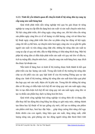 24


1.2.3. Tính tất yếu khách quan để chuyển kinh tế hộ nông dân tự cung tự
cấp sang sản xuất hàng hoá
      Quá trình phát triển nền nông nghiệp trải qua ba giai đoạn từ nông
nghiệp tự cung tự cấp đến đa dạng hoá sản xuất và sản xuất chuyên môn hoá.
Xã hội càng phát triển, đời sống ngày càng nâng cao, đòi hỏi nhu cầu nông
sản phẩm ngày càng lớn cả về số lượng và chất lượng, cùng với nó khoa học
kỹ thuật ngày càng phát triển làm cho sự phân công lao động xã hội ngày
càng chi tiết cụ thể hơn, sự chuyên môn hoá ngày càng sâu và sự gắn bó giữa
người sản xuất và tiêu dùng càng chặt chẽ, những hộ nông dân sản xuất tự
cung tự cấp có quy mô nhỏ, đầu tư thấp không có khả năng thích ứng. Một bộ
phận hộ nông dân có điều kiện phát triển sản xuất với quy mô lớn về đầu tư,
tích tụ ruộng đất, chuyên môn hoá…chuyển sang sản xuất hàng hoá, mục đích
thu được lợi nhuận cao.
      Nền kinh tế hàng hoá và kinh tế thị trường được hình thành là kết quả
phát triển của lực lượng sản xuất. Trong nền kinh tế thị trường hộ nông dân
chịu sự chi phối của các quy luật kinh tế của thị trường.Thông qua sự vận
động của kinh tế thị trường, những hộ nông dân sản xuất kém hiệu quả phải
thu hẹp quy mô sản xuất, thậm chí bị phá sản. Trong khi đó những hộ nông
dân có lãi càng có điều kiện tích luỹ để mở rộng quy mô sản xuất ngày càng
lớn và tạo điều kiện tích luỹ để mở rộng quy mô sản xuất ngày càng lớn và
tạo ra nhiều sản phẩm hay dịch vụ hàng hoá lớn hơn.
      Quá trình công nghiệp hoá nông nghiệp và nông thôn đã và đang dần
dần thay thế lao động thủ công bằng lao động cơ giới máy móc, những thành
tựu khoa học kỹ thuật về lai tạo giống cây mới, chế tạo ra những sản phẩm
sản phẩm sinh học, hoá học đặc hiệu… giúp tăng cường khả năng chế ngự
thiên nhiên của con người, tăng hiệu quả sản xuất, tăng năng suất, chất
lượng nông sản, giải phóng sức lao động người nông dân thoát khỏi tình


Số hóa bởi Trung tâm Học liệu – Đại học Thái Nguyên    http://www.lrc-tnu.edu.vn
 