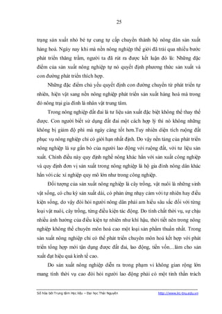 25


trạng sản xuất nhỏ bé tự cung tự cấp chuyển thành hộ nông dân sản xuất
hàng hoá. Ngày nay khi mà nền nông nghiệp thế giới đã trải qua nhiều bước
phát triển thăng trầm, người ta đã rút ra được kết luận đó là: Những đặc
điểm của sản xuất nông nghiệp tự nó quyết định phương thức sản xuất và
con đường phát triển thích hợp.
      Những đặc điểm chủ yếu quyết định con đường chuyển từ phát triển tự
nhiên, hiện vật sang nền nông nghiệp phát triển sản xuất hàng hoá mà trong
đó nông trại gia đình là nhân vật trung tâm.
      Trong nông nghiệp đất đai là tư liệu sản xuất đặc biệt không thể thay thế
được. Con người biết sử dụng đất đai một cách hợp lý thì nó không những
không bị giảm độ phì mà ngày càng tốt hơn.Tuy nhiên diện tích ruộng đất
phục vụ nông nghiệp chỉ có giới hạn nhất định. Do vậy nền tảng của phát triển
nông nghiệp là sự gắn bó của người lao động với ruộng đất, với tư liệu sản
xuất. Chính điều này quy định nghề nông khác hẳn với sản xuất công nghiệp
và quy định đơn vị sản xuất trong nông nghiệp là hộ gia đình nông dân khác
hẳn với các xí nghiệp quy mô lớn như trong công nghiệp.
      Đối tượng của sản xuất nông nghiệp là cây trồng, vật nuôi là những sinh
vật sống, có chu kỳ sản xuất dài, có phản ứng nhạy cảm với tự nhiên hay điều
kiện sống, do vậy đòi hỏi người nông dân phải am hiểu sâu sắc đối với từng
loại vật nuôi, cây trồng, từng điều kiện tác động. Do tính chất thời vụ, sự chịu
nhiều ảnh hưởng của điều kiện tự nhiên như khí hậu, thời tiết nên trong nông
nghiệp không thể chuyên môn hoá cao một loại sản phẩm thuần nhất. Trong
sản xuất nông nghiệp chỉ có thế phát triển chuyên môn hoá kết hợp với phát
triển tổng hợp mới tận dụng được đất đai, lao động, tiền vốn…làm cho sản
xuất đạt hiệu quả kinh tế cao.
      Do sản xuất nông nghiệp diễn ra trong phạm vi không gian rộng lớn
mang tính thời vụ cao đòi hỏi người lao động phải có một tinh thần trách


Số hóa bởi Trung tâm Học liệu – Đại học Thái Nguyên        http://www.lrc-tnu.edu.vn
 
