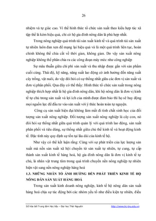 26


nhiệm và tự giác cao. Vì thế hình thức tổ chức sản xuất theo kiểu hợp tác xã
tập thể là kém hiệu quả, chỉ có hộ gia đình nông dân là phù hợp nhất.
      Trong nông nghiệp quá trình tái sản xuất kinh tế và quá trình tái sản xuất
tự nhiên luôn đan xen để mạng lại hiệu quả và là một quá trình liên tục, hoàn
chỉnh không thể chia cắt về thời gian, không gian. Do vậy sản xuất nông
nghiệp không thể phân chia ra các công đoạn máy móc như công nghiệp
      Sự mâu thuẫn giữa chi phí sản xuất và thu nhập được gắn với sản phẩm
cuối cùng. Thái độ, kỹ năng, năng suất lao động có ảnh hưởng đến năng suất
cây trồng, vật nuôi, do vậy đòi hỏi có sự thống nhất giữa các đơn vị sản xuất và
đơn vị phân phối. Qua đây có thể thấy: Hình thức tổ chức sản xuất trong nông
nghiệp thích hợp nhất là hộ gia đình nông dân, khi hộ nông dân là đơn vị kinh
tế tự chủ trong sản xuất và lợi ích của mình được đảm bảo thì họ sẽ huy động
mọi nguồn lực để đầu tư vào sản xuất với ý thức hoàn toàn tự nguyện.
       Công cụ sản xuất hiện đại không làm mất đi tính chất sinh học của đối
tượng sản xuất nông nghiệp. Đối tượng sản xuất nông nghiệp là cây con, nó
đòi hỏi sự thống nhất giữa quá trình quản lý với quá trình lao động, sản xuất
phân phối và tiêu dùng, sự thống nhất giữa chủ thể kinh tế và hoạt động kinh
tế. Đặc tính này quy định sự tồn tại lâu dài của kinh tế hộ.
      Như vậy có thể kết luận rằng: Cùng với sự phát triển của lực lượng sản
xuất mà nền sản xuất xã hội chuyển từ sản xuất tự nhiên, tự cung, tự cấp
thành sản xuất kinh tế hàng hoá, hộ gia đình nông dân là đơn vị kinh tế tự
chủ, là nhân vật trung tâm trong quá trình chuyển nền nông nghiệp tự nhiên
hiện vật sang nền nông nghiệp hàng hoá
1.3. NHỮNG NHÂN TỐ ẢNH HƢỞNG ĐẾN PHÁT TRIỂN KINH TẾ HỘ
NÔNG DÂN SẢN XUẤT HÀNG HOÁ
      Trong sản xuất kinh doanh nông nghiệp, kinh tế hộ nông dân sản xuất
hàng hoá chịu sự tác động bởi các nhóm yếu tố như điều kiện tự nhiên, điều


Số hóa bởi Trung tâm Học liệu – Đại học Thái Nguyên            http://www.lrc-tnu.edu.vn
 