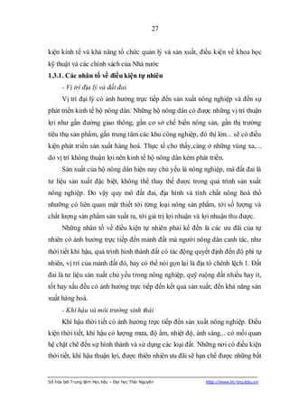 27


kiện kinh tế và khả năng tổ chức quản lý và sản xuất, điều kiện về khoa học
kỹ thuật và các chính sách của Nhà nước
1.3.1. Các nhân tố về điều kiện tự nhiên
      - Vị trí địa lý và đất đai
      Vị trí đại lý có ảnh hưởng trực tiếp đến sản xuất nông nghiệp và đến sự
phát triển kinh tế hộ nông dân. Những hộ nông dân có được những vị trí thuận
lợi như gần đường giao thông, gần cơ sở chế biến nông sản, gần thị trường
tiêu thụ sản phẩm, gần trung tâm các khu công nghiệp, đô thị lớn... sẽ có điều
kiện phát triển sản xuất hàng hoá. Thực tế cho thấy,càng ở những vùng xa,...
do vị trí không thuận lợi nên kinh tế hộ nông dân kém phát triển.
      Sản xuất của hộ nông dân hiện nay chủ yếu là nông nghiệp, mà đất đai là
tư liệu sản xuất đặc biệt, không thể thay thế được trong quá trình sản xuất
nông nghiệp. Do vậy quy mô đất đai, địa hình và tính chất nông hoá thổ
nhưỡng có liên quan mật thiết tới từng loại nông sản phẩm, tới số lượng và
chất lượng sản phẩm sản xuất ra, tới giá trị lợi nhuận và lợi nhuận thu được.
      Những nhân tố về điều kiện tự nhiên phải kể đến là các ưu đãi của tự
nhiên có ảnh hưởng trực tiếp đến mảnh đất mà người nông dân canh tác, như
thời tiết khí hậu, quá trình hình thành đất có tác động quyết định đến độ phì tự
nhiên, vị trí của mảnh đất đó, hay có thể nói gọn lại là địa tô chênh lệch 1. Đất
đai là tư liệu sản xuất chủ yếu trong nông nghiệp, quỹ ruộng đất nhiều hay ít,
tốt hay xấu đều có ảnh hưởng trực tiếp đến kết quả sản xuất; đến khả năng sản
xuất hàng hoá.
      - Khí hậu và môi trường sinh thái
      Khí hậu thời tiết có ảnh hưởng trực tiếp đến sản xuất nông nghiệp. Điều
kiện thời tiết, khí hậu có lượng mưa, độ ẩm, nhiệt độ, ánh sáng... có mối quan
hệ chặt chẽ đến sự hình thành và sử dụng các loại đất. Những nơi có điều kiện
thời tiết, khí hậu thuận lợi, được thiên nhiên ưu đãi sẽ hạn chế được những bất


Số hóa bởi Trung tâm Học liệu – Đại học Thái Nguyên        http://www.lrc-tnu.edu.vn
 