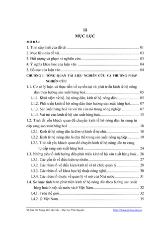 iii
                                           MỤC LỤC
MỞ ĐẦU
1. Tính cấp thiết của đề tài ........................................................................ 01
2. Mục tiêu của đề tài ................................................................................ 03
3. Đối tượng và phạm vi nghiên cứu .......................................................... 03
4. Ý nghĩa khoa học của luận văn ............................................................. 04
5. Bố cục của luận văn .............................................................................. 04
CHƢƠNG I: TỔNG QUAN TÀI LIỆU NGHIÊN CỨU VÀ PHƢƠNG PHÁP
                 NGHIÊN CỨU
1.1. Cơ sở lý luận và thực tiễn về sự tồn tại và phát triển kinh tế hộ nông
      dân theo hướng sản xuất hàng hoá...................................................... 05
   1.1.1. Khái niệm về hộ, hộ nông dân, kinh tế hộ nông dân ...................... 05
   1.1.2. Phát triển kinh tế hộ nông dân theo hướng sản xuất hàng hoá ........ 07
   1.1.3. Sản xuất hàng hoá và vai trò của nó trong nông nghiệp ................. 07
   1.1.4. Vai trò của kinh tế hộ sản xuất hàng hoá ....................................... 13
1.2. Tính tất yếu khách quan để chuyển kinh tế hộ nông dân tự cung tự
cấp sang sản xuất hàng hoá ....................................................................... 18
   1.2.1. Kinh tế hộ nông dân là đơn vị kinh tế tự chủ ................................. 18
   1.2.2. Kinh tế hộ nông dân là chủ thể trong sản xuất nông nghiệp............ 19
   1.2.3. Tính tất yếu khách quan để chuyển kinh tế hộ nông dân tự cung
         tự cấp sang sản xuất hàng hoá ....................................................... 24
1.3. Những yếu tố ảnh hưởng đến phát triển kinh tế hộ sản xuất hàng hoá ... 26
   1.3.1. Các yếu tố về điều kiện tự nhiên................................................... 27
   1.3.2. Các nhân tố về điều kiện kinh tế và tổ chức quản lý ...................... 28
   1.3.3. Các nhân tố về khoa học kỹ thuật công nghệ ................................. 30
   1.3.4. Các nhân tố thuộc về quản lý vĩ mô của Nhà nước ........................ 31
1.4. Sơ lược tình hình phát triển kinh tế hộ nông dân theo hướng sản xuất
      hàng hoá ở một số nước và ở Việt Nam .............................................. 32
   1.4.1. Trên thế giới................................................................................ 32
   1.4.2. Ở Việt Nam ................................................................................. 35

Số hóa bởi Trung tâm Học liệu – Đại học Thái Nguyên                           http://www.lrc-tnu.edu.vn
 