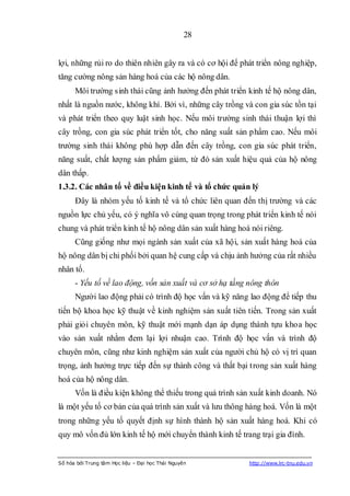 28


lợi, những rủi ro do thiên nhiên gây ra và có cơ hội để phát triển nông nghiệp,
tăng cường nông sản hàng hoá của các hộ nông dân.
      Môi trường sinh thái cũng ảnh hưởng đến phát triển kinh tế hộ nông dân,
nhất là nguồn nước, không khí. Bởi vì, những cây trồng và con gia súc tồn tại
và phát triển theo quy luật sinh học. Nếu môi trường sinh thái thuận lợi thì
cây trồng, con gia súc phát triển tốt, cho năng suất sản phẩm cao. Nếu môi
trường sinh thái không phù hợp dẫn đến cây trồng, con gia súc phát triển,
năng suất, chất lượng sản phẩm giảm, từ đó sản xuất hiệu quả của hộ nông
dân thấp.
1.3.2. Các nhân tố về điều kiện kinh tế và tổ chức quản lý
      Đây là nhóm yếu tố kinh tế và tổ chức liên quan đến thị trường và các
nguồn lực chủ yếu, có ý nghĩa vô cùng quan trọng trong phát triển kinh tế nói
chung và phát triển kinh tế hộ nông dân sản xuất hàng hoá nói riêng.
      Cũng giống như mọi ngành sản xuất của xã hội, sản xuất hàng hoá của
hộ nông dân bị chi phối bởi quan hệ cung cấp và chịu ảnh hưởng của rất nhiều
nhân tố.
      - Yếu tố về lao động, vốn sản xuất và cơ sở hạ tầng nông thôn
      Người lao động phải có trình độ học vấn và kỹ năng lao động để tiếp thu
tiến bộ khoa học kỹ thuật về kinh nghiệm sản xuất tiên tiến. Trong sản xuất
phải giỏi chuyên môn, kỹ thuật mới mạnh dạn áp dụng thành tựu khoa học
vào sản xuất nhằm đem lại lợi nhuận cao. Trình độ học vấn và trình độ
chuyên môn, cũng như kinh nghiệm sản xuất của người chủ hộ có vị trí quan
trọng, ảnh hưởng trực tiếp đến sự thành công và thất bại trong sản xuất hàng
hoá của hộ nông dân.
      Vốn là điều kiện không thể thiếu trong quá trình sản xuất kinh doanh. Nó
là một yếu tố cơ bản của quá trình sản xuất và lưu thông hàng hoá. Vốn là một
trong những yếu tố quyết định sự hình thành hộ sản xuất hàng hoá. Khi có
quy mô vốn đủ lớn kinh tế hộ mới chuyển thành kinh tế trang trại gia đình.


Số hóa bởi Trung tâm Học liệu – Đại học Thái Nguyên       http://www.lrc-tnu.edu.vn
 
