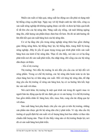29


      Muốn sản xuất có hiệu quả, năng suất lao động cao cần phải sử dụng một
hệ thống công cụ phù hợp. Ngày nay với kỹ thuật canh tác tiên tiến, công cụ
sản xuất nông nghiệp đã không ngừng được cải tiến và đem lại hiệu quả kinh
tế rất lớn cho các hộ nông dân. Năng suất cây trồng, vật nuôi không ngừng
tăng lên, chất lượng sản phẩm được đảm bảo tốt hơn. Do đó nó ảnh hưởng rất
lớn đến kết quả sản xuất hàng hoá của hộ nông dân.
      Cơ sở hạ tầng chủ yếu trong nông nghiệp nông thôn bao gồm: đường
giao thông nông thôn, hệ thống thuỷ lợi, hệ thống điện, trang thiết bị trong
nông nghiệp...Đây là yếu tố quan trọng trong quá trình phát triển sản xuất
hàng hoá của kinh tế hộ nông dân. Thực tế cho thấy, nơi nào cơ sở hạ tầng
phát triển nơi đó sản xuất phát triển, thu nhập tăng, đời sống của các hộ nông
dân được cải thiện.
      - Yếu tố thị trường
      Thị trường: Nói đến thị trường là nói đến yêu cầu của xã hội đối với
nông phẩm. Trong cơ chế thị trường, các hộ nông dân hoàn toàn tự do lựa
chọn hàng hoá họ có khả năng sản xuất. Đối với từng hộ nông dân, để đáp
ứng yêu cầu thị trường về nông sản hàng hoá, họ có xu hướng liên kết, hợp
tác sản xuất với nhau.
      Nói cách khác thị trường là một quá trình mà trong đó người mua và
người bán tác động qua lại để xác định giá cả và sản lượng. Cơ chế thị trường
bao gồm nhiều nhân tố: hàng hoá, tiền, mua, bán, cung cầu tác động qua lại
với nhau.
      Sản xuất hàng hoá phụ thuộc chủ yếu vào giá cả trên thị trường, những
sản phẩm nào được giá thì hộ nông dân chú ý phát triển. Vì vậy nhu cầu thị
trường sẽ quyết định hộ sản xuất với số lượng hàng hoá bao nhiêu và theo tiêu
chuẩn chất lượng nào. Thực tế cho thấy vùng nào có thị trường thuận lợi, nơi
đó có sản xuất hàng hoá phát triển.


Số hóa bởi Trung tâm Học liệu – Đại học Thái Nguyên      http://www.lrc-tnu.edu.vn
 