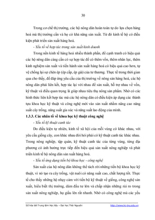 30


      Trong cơ chế thị trường, các hộ nông dân hoàn toàn tự do lựa chọn hàng
hoá mà thị trường cần và họ có khả năng sản xuất. Từ đó kinh tế hộ có điều
kiện phát triển sản xuất hàng hoá.
      - Yếu tố về hợp tác trong sản xuất kinh doanh
      Trong nền kinh tế hàng hoá nhiều thành phần, để cạnh tranh có hiệu quả
các hộ nông dân càng cần có sự hợp tác để có thêm vốn, thêm nhân lực, thêm
kinh nghiệm sản xuất và tiến hành sản xuất hàng hoá có hiệu quả cao hơn, tự
vệ chống lại sự chèn ép (ép cấp, ép giá) của tư thương. Thực tế trong thời gian
qua cho thấy, để đáp ứng yêu cầu của thị trường về nông sản hàng hoá, các hộ
nông dân phải liên kết, hợp tác lại với nhau để sản xuất, hỗ trợ nhau về vốn,
kỹ thuật và điều quan trọng là giúp nhau tiêu thụ nông sản phẩm. Nhờ có các
hình thức liên kết hợp tác mà các hộ nông dân có điều kiện áp dụng các thành
tựu khoa học kỹ thuật và công nghệ mới vào sản xuất nhằm nâng cao năng
suất cây trồng, năng suất gia súc và năng suất lao động của mình.
1.3.3. Các nhân tố về khoa học kỹ thuật công nghệ
      - Yếu tố kỹ thuật canh tác
      Do điều kiện tự nhiên, kinh tế xã hội của mỗi vùng có khác nhau, với
yêu cầu giống cây, con khác nhau đòi hỏi phải có kỹ thuật canh tác khác nhau.
Trong nông nghiệp, tập quán, kỹ thuật canh tác của từng vùng, từng địa
phương có ảnh hưởng trực tiếp đến hiệu quả sản xuất nông nghiệp và phát
triển kinh tế hộ nông dân sản xuất hàng hoá.
      - Yếu tố ứng dụng tiến bộ khoa học - công nghệ
      Sản xuất của hộ nông dân không thể tách rời những tiến bộ khoa học kỹ
thuật, vì nó tạo ra cây trồng, vật nuôi có năng suất cao, chất lượng tốt. Thực
tế cho thấy những hộ nhạy cảm với tiến bộ kỹ thuật về giống, công nghệ sản
xuất, hiểu biết thị trường, dám đầu tư lớn và chấp nhận những rủi ro trong
sản xuất nông nghiệp, họ giầu lên rất nhanh. Nhờ có công nghệ mà các yếu


Số hóa bởi Trung tâm Học liệu – Đại học Thái Nguyên       http://www.lrc-tnu.edu.vn
 