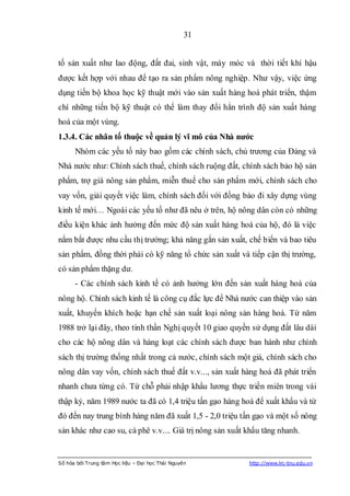31


tố sản xuất như lao động, đất đai, sinh vật, máy móc và thời tiết khí hậu
được kết hợp với nhau để tạo ra sản phẩm nông nghiệp. Như vậy, việc ứng
dụng tiến bộ khoa học kỹ thuật mới vào sản xuất hàng hoá phát triển, thậm
chí những tiến bộ kỹ thuật có thể làm thay đổi hẳn trình độ sản xuất hàng
hoá của một vùng.
1.3.4. Các nhân tố thuộc về quản lý vĩ mô của Nhà nƣớc
      Nhóm các yếu tố này bao gồm các chính sách, chủ trương của Đảng và
Nhà nước như: Chính sách thuế, chính sách ruộng đất, chính sách bảo hộ sản
phẩm, trợ giá nông sản phẩm, miễn thuế cho sản phẩm mới, chính sách cho
vay vốn, giải quyết việc làm, chính sách đối với đồng bào đi xây dựng vùng
kinh tế mới… Ngoài các yếu tố như đã nêu ở trên, hộ nông dân còn có những
điều kiện khác ảnh hưởng đến mức độ sản xuất hàng hoá của hộ, đó là việc
nắm bắt được nhu cầu thị trường; khả năng gắn sản xuất, chế biến và bao tiêu
sản phẩm, đồng thời phải có kỹ năng tổ chức sản xuất và tiếp cận thị trường,
có sản phẩm thặng dư.
      - Các chính sách kinh tế có ảnh hưởng lớn đến sản xuất hàng hoá của
nông hộ. Chính sách kinh tế là công cụ đắc lực để Nhà nước can thiệp vào sản
xuất, khuyến khích hoặc hạn chế sản xuất loại nông sản hàng hoá. Từ năm
1988 trở lại đây, theo tinh thần Nghị quyết 10 giao quyền sử dụng đất lâu dài
cho các hộ nông dân và hàng loạt các chính sách được ban hành như chính
sách thị trường thống nhất trong cả nước, chính sách một giá, chính sách cho
nông dân vay vốn, chính sách thuế đất v.v..., sản xuất hàng hoá đã phát triển
nhanh chưa từng có. Từ chỗ phải nhập khẩu lương thực triền miên trong vài
thập kỷ, năm 1989 nước ta đã có 1,4 triệu tấn gạo hàng hoá để xuất khẩu và từ
đó đến nay trung bình hàng năm đã xuất 1,5 - 2,0 triệu tấn gạo và một số nông
sản khác như cao su, cà phê v.v.... Giá trị nông sản xuất khẩu tăng nhanh.


Số hóa bởi Trung tâm Học liệu – Đại học Thái Nguyên       http://www.lrc-tnu.edu.vn
 