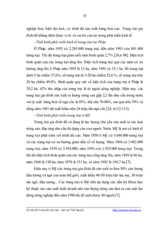 33


nghiệp hoá, hiện đại hoá, có trình độ sản xuất hàng hoá cao. Trang trại gia
đình đã khẳng định được vị trí và vai trò của nó trong phát triển kinh tế.
      - Tình hình phát triển kinh tế trang trại tại Pháp
      Ở Pháp, năm 1955 có 2.285.000 trang trại, đến năm 1993 còn 801.400
tràng trại. Tốc độ trang trại giảm mỗi năm bình quân 2,7% [24,tr 98]. Diện tích
bình quân của các trang trại tăng lên. Diện tích trang trại qua các năm có xu
hướng tăng lên ở Pháp năm 1955 là 12 ha, năm 1993 có 35,1 ha. Số trang trại
dưới 5 ha chiếm 27,6%, số trang trại từ 5-20 ha chiếm 22,6 %, số trang trại trên
20 ha chiếm 49,8%. Bình quân quy mô về diện tích của trang trại ở Pháp là
29,2 ha, 42% thu nhập của trang trại là từ ngoài nông nghiệp. Hiện nay, các
trang trại gia đình sản xuất ra lượng nông sản gấp 2,2 lần nhu cầu trong nước
với tỷ suất hàng hoá về ngủ cốc là 95%, thịt sữa 70-80%, rau quả trên 70% và
riêng năm 1981 đã xuất khẩu trên 24 triệu tấn ngũ cốc [24, tr112-113].
      - Tình hình phát triển trang trại ở Mỹ
      Trang trại gia đình đã và đang là lực lượng chủ yếu sản xuất ra các loại
nông sản, đáp ứng nhu cầu đa dạng của con người. Nước Mỹ là nơi có kinh tế
trang trại phát triển với trình độ cao. Năm 1950 ở Mỹ có 5.648.000 trang trại
và các trang trại có xu hướng giảm dần về số lượng. Năm 1960 có 3.962.000
trang trại, năm 1970 có 2.954.000, năm 1992 còn 1.925.000 trang trại. Trong
khi đó diện tích bình quân của các trang trại cũng tăng lên, năm 1950 là 86 ha,
năm 1960 là 120 ha, năm 1970 là 151 ha, và năm 1992 là 198,7 ha [7].
      Hiện nay ở Mỹ các trang trại gia đình đã sản xuất ra hơn 50% sản lượng
đậu tương và ngô của toàn thế giới, xuất khẩu 40-50 triệu tấn lúa mỳ, 50 triệu
tấn ngô, đậu tương... Các trang trại ở Mỹ nhờ áp dụng các tiến bộ Khoa học
kỹ thuật vào sản xuất kinh doanh nên sản lượng nông sản làm ra của một lao
động nông nghiệp đến năm 1990 đủ để nuôi được 80 người [7].


Số hóa bởi Trung tâm Học liệu – Đại học Thái Nguyên         http://www.lrc-tnu.edu.vn
 