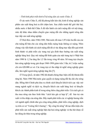 34


      - Tình hình phát triển kinh tế hộ nông dân các nước Châu Á.
      Ở các nước Châu Á, chế độ phong kiến kéo dài, kinh tế nông nghiệp sản
phẩm sản xuất hàng hoá ra đời chậm hơn. Sau chiến tranh thế giới thứ hai,
nhiều nước ở lãnh thổ Châu Á đã tiến hành cải cách ruộng đất với nội dung,
mức độ khác nhau nhằm chuyển giao ruộng đất cho những người nông dân
trực tiếp sản xuất nông nghiệp.
      Ở Nhật Bản, năm 1946-1949, Nhà nước đã mua 1,95 triệu ha đất của các
chủ ruộng để bán cho các nông dân thiếu ruộng hoặc không có ruộng. Nhìn
chung việc tiến hành cải cách ruộng đất đã có tác động trực tiếp đến quá trình
hình thành và phát triển các trang trại gia đình theo hướng sản xuất nông
nghiệp hàng hoá. Quy mô ruộng đất bình quân của một trang trại ở Nhật bản
năm 1990 là 1,2 ha tăng lên 1,5 lần trong vòng 40 năm. Số trang trại chuyên
làm nông nghiệp trong giai đoạn 1960-1998 giảm trên 3 lần, từ 2 triệu xuống
chỉ còn 620.000 cơ sở. Các trang trại có thu nhập từ nghề nông nghiệp giảm
dần, làm nghề ngoài nông nghiệp tăng lên [7].
      Ở Trung Quốc, từ năm 1982 đã nhanh chóng thực hiện chế độ khoán đến
từng hộ. Năm 1984 Nhà nước giao quyền sử dụng ruộng đất lâu dài cho nông
dân. Đồng thời Chính phủ đưa ra chính sách khuyến khích tích cực việc mở
mang ngành nghề và dịch vụ, khuyến khích sản xuất hàng hoá và khuyến
khích các thành phần kinh tế trong nông thôn cũng phát triển. Cải cách giá cả
thu mua nông sản theo hình thức “cách kéo giá cả hợp lý”, để bảo trợ sản
xuất và thu nhập của nông dân. Đẩy mạnh phát triển các xí nghiệp hương trấn
với ngành nghề chính như gia công nông phẩm, phát triển công nghiệp, dịch
vụ trên cơ sở “li nông bất li hương”, “lấy công bù nông” đã tạo điều kiện cho
phát triển sản xuất nông nghiệp hiện đại hoá nông nghiệp và thu hút được số
lao động dư thừa trong nông nghiệp.


Số hóa bởi Trung tâm Học liệu – Đại học Thái Nguyên      http://www.lrc-tnu.edu.vn
 