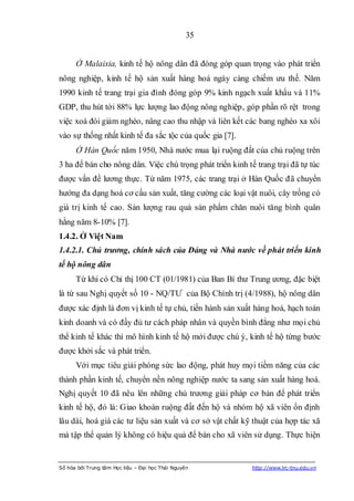 35


      Ở Malaixia, kinh tế hộ nông dân đã đóng góp quan trọng vào phát triển
nông nghiệp, kinh tế hộ sản xuất hàng hoá ngày càng chiếm ưu thế. Năm
1990 kinh tế trang trại gia đình đóng góp 9% kinh ngạch xuất khẩu và 11%
GDP, thu hút tới 88% lực lượng lao động nông nghiệp, góp phần rõ rệt trong
việc xoá đói giảm nghèo, nâng cao thu nhập và liên kết các bang nghèo xa xôi
vào sự thống nhất kinh tế đa sắc tộc của quốc gia [7].
      Ở Hàn Quốc năm 1950, Nhà nước mua lại ruộng đất của chủ ruộng trên
3 ha để bán cho nông dân. Việc chú trọng phát triển kinh tế trang trại đã tự túc
được vấn đề lương thực. Từ năm 1975, các trang trại ở Hàn Quốc đã chuyển
hướng đa dạng hoá cơ cấu sản xuất, tăng cường các loại vật nuôi, cây trồng có
giá trị kinh tế cao. Sản lượng rau quả sản phẩm chăn nuôi tăng bình quân
hằng năm 8-10% [7].
1.4.2. Ở Việt Nam
1.4.2.1. Chủ trương, chính sách của Đảng và Nhà nước về phát triển kinh
tế hộ nông dân
      Từ khi có Chỉ thị 100 CT (01/1981) của Ban Bí thư Trung ương, đặc biệt
là từ sau Nghị quyết số 10 - NQ/TƯ của Bộ Chính trị (4/1988), hộ nông dân
được xác định là đơn vị kinh tế tự chủ, tiến hành sản xuất hàng hoá, hạch toán
kinh doanh và có đầy đủ tư cách pháp nhân và quyền bình đẳng như mọi chủ
thể kinh tế khác thì mô hình kinh tế hộ mới được chú ý, kinh tế hộ từng bước
được khởi sắc và phát triển.
      Với mục tiêu giải phóng sức lao động, phát huy mọi tiềm năng của các
thành phần kinh tế, chuyển nền nông nghiệp nước ta sang sản xuất hàng hoá.
Nghị quyết 10 đã nêu lên những chủ trương giải pháp cơ bản để phát triển
kinh tế hộ, đó là: Giao khoán ruộng đất đến hộ và nhóm hộ xã viên ổn định
lâu dài, hoá giá các tư liệu sản xuất và cơ sở vật chất kỹ thuật của hợp tác xã
mà tập thể quản lý không có hiệu quả để bán cho xã viên sử dụng. Thực hiện


Số hóa bởi Trung tâm Học liệu – Đại học Thái Nguyên        http://www.lrc-tnu.edu.vn
 