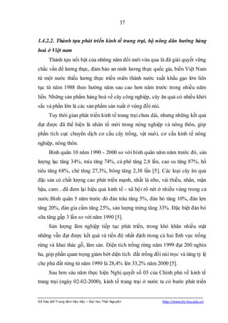 37


1.4.2.2. Thành tựu phát triển kinh tế trang trại, hộ nông dân hướng hàng
hoá ở Việt nam
      Thành tựu nổi bật của những năm đổi mới vừa qua là đã giải quyết vững
chắc vấn đề lương thực, đảm bảo an ninh lương thực quốc gia, biến Việt Nam
từ một nước thiếu lương thực triền miên thành nước xuất khẩu gạo lớn liên
tục từ năm 1988 theo hướng năm sau cao hơn năm trước trong nhiều năm
liền. Những sản phẩm hàng hoá về cây công nghiệp, cây ăn quả có nhiều khởi
sắc và phần lớn là các sản phẩm sản xuất ở vùng đồi núi.
      Tuy thời gian phát triển kinh tế trang trại chưa dài, nhưng những kết quả
đạt được đã thể hiện là nhân tố mới trong nông nghiệp và nông thôn, góp
phần tích cực chuyển dịch cơ cấu cây trồng, vật nuôi, cơ cấu kinh tế nông
nghiệp, nông thôn.
      Bình quân 10 năm 1990 - 2000 so với bình quân năm năm trước đó, sản
lượng lạc tăng 34%, mía tăng 74%, cà phê tăng 2,8 lần, cao su tăng 87%, hồ
tiêu tăng 68%, chè tăng 27,3%, bông tăng 2,38 lần [5]. Các loại cây ăn quả
đặc sản có chất lượng cao phát triển mạnh, nhất là nho, vải thiều, nhãn, mận
hậu, cam…đã đem lại hiệu quả kinh tế - xã hội rõ nét ở nhiều vùng trong cả
nước.Bình quân 5 năm trước đó đàn trâu tăng 5%, đàn bò tăng 10%, đàn lợn
tăng 20%, đàn gia cầm tăng 25%, sản lượng trứng tăng 33%. Đặc biệt đàn bò
sữa tăng gấp 3 lần so với năm 1990 [5].
      Sản lượng lâm nghiệp tiếp tục phát triển, trong khó khăn nhiều mặt
những vẫn đạt được kết quả và tiến độ nhất định trong cả hai lĩnh vực trồng
rừng và khai thác gỗ, lâm sản. Diện tích trồng rừng năm 1999 đạt 200 nghìn
ha, góp phần quan trọng giảm bớt diện tích đất trống đồi núi trọc và tăng tỷ lệ
che phủ đất rừng từ năm 1990 là 28,4% lên 33,2% năm 2000 [5].
      Sau hơn sáu năm thực hiện Nghị quyết số 03 của Chính phủ về kinh tế
trang trại (ngày 02-02-2000), kinh tế trang trại ở nước ta có bước phát triển


Số hóa bởi Trung tâm Học liệu – Đại học Thái Nguyên        http://www.lrc-tnu.edu.vn
 