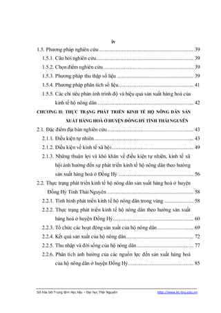 iv
1.5. Phương pháp nghiên cứu .................................................................... 39
   1.5.1. Câu hỏi nghiên cứu...................................................................... 39
   1.5.2. Chọn điểm nghiên cứu ................................................................. 39
   1.5.3. Phương pháp thu thập số liệu ....................................................... 39
   1.5.4. Phương pháp phân tích số liệu...................................................... 41
   1.5.5. Các chỉ tiêu phản ánh trình độ và hiệu quả sản xuất hàng hoá của
           kinh tế hộ nông dân ..................................................................... 42
CHƢƠNG II: THỰC TRẠNG PHÁT TRIỂN KINH TẾ HỘ NÔNG DÂN SẢN

                  XUẤT HÀNG HOÁ Ở HUYỆN ĐỒNG HỶ TỈNH THÁI NGUYÊN

2.1. Đặc điểm địa bàn nghiên cứu .............................................................. 43
   2.1.1. Điều kiện tự nhiên ....................................................................... 43
   2.1.2. Điều kiện về kinh tế xã hội........................................................... 49
   2.1.3. Những thuận lợi và khó khăn về điều kiện tự nhiên, kinh tế xã
           hội ảnh hưởng đến sự phát triển kinh tế hộ nông dân theo hướng
           sản xuất hàng hoá ở Đồng Hỷ ...................................................... 56
2.2. Thực trạng phát triển kinh tế hộ nông dân sản xuất hàng hoá ở huyện
      Đồng Hỷ Tỉnh Thái Nguyên .............................................................. 58
   2.2.1. Tình hình phát triển kinh tế hộ nông dân trong vùng ..................... 58
   2.2.2. Thực trạng phát triển kinh tế hộ nông dân theo hướng sản xuất
           hàng hoá ở huyện Đồng Hỷ .......................................................... 60
   2.2.3. Tổ chức các hoạt động sản xuất của hộ nông dân .......................... 69
   2.2.4. Kết quả sản xuất của hộ nông dân................................................. 72
   2.2.5. Thu nhập và đời sống của hộ nông dân ......................................... 77
   2.2.6. Phân tích ảnh hưởng của các nguồn lực đến sản xuất hàng hoá
           của hộ nông dân ở huyện Đồng Hỷ ............................................... 85




Số hóa bởi Trung tâm Học liệu – Đại học Thái Nguyên                         http://www.lrc-tnu.edu.vn
 