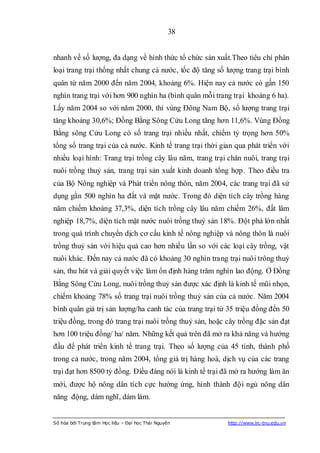 38


nhanh về số lượng, đa dạng về hình thức tổ chức sản xuất.Theo tiêu chí phân
loại trang trại thống nhất chung cả nước, tốc độ tăng số lượng trang trại bình
quân từ năm 2000 đến năm 2004, khoảng 6%. Hiện nay cả nước có gần 150
nghìn trang trại với hơn 900 nghìn ha (bình quân mỗi trang trại khoảng 6 ha).
Lấy năm 2004 so với năm 2000, thì vùng Đông Nam Bộ, số lượng trang trại
tăng khoảng 30,6%; Đồng Bằng Sông Cửu Long tăng hơn 11,6%. Vùng Đồng
Bằng sông Cửu Long có số trang trại nhiều nhất, chiếm tỷ trọng hơn 50%
tổng số trang trại của cả nước. Kinh tế trang trại thời gian qua phát triển với
nhiều loại hình: Trang trại trồng cây lâu năm, trang trại chăn nuôi, trang trại
nuôi trồng thuỷ sản, trang trại sản xuất kinh doanh tổng hợp. Theo điều tra
của Bộ Nông nghiệp và Phát triển nông thôn, năm 2004, các trang trại đã sử
dụng gần 500 nghìn ha đất và mặt nước. Trong đó diện tích cây trồng hàng
năm chiếm khoảng 37,3%, diện tích trồng cây lâu năm chiếm 26%, đất lâm
nghiệp 18,7%, diện tích mặt nước nuôi trồng thuỷ sản 18%. Đột phá lớn nhất
trong quá trình chuyển dịch cơ cấu kinh tế nông nghiệp và nông thôn là nuôi
trồng thuỷ sản với hiệu quả cao hơn nhiều lần so với các loại cây trồng, vật
nuôi khác. Đến nay cả nước đã có khoảng 30 nghìn trang trại nuôi trông thuỷ
sản, thu hút và giải quyết việc làm ổn định hàng trăm nghìn lao động. Ở Đồng
Bằng Sông Cửu Long, nuôi trồng thuỷ sản được xác định là kinh tế mũi nhọn,
chiếm khoảng 78% số trang trại nuôi trồng thuỷ sản của cả nước. Năm 2004
bình quân giá trị sản lượng/ha canh tác của trang trại từ 35 triệu đồng đến 50
triệu đồng, trong đó trang trại nuôi trồng thuỷ sản, hoặc cây trồng đặc sản đạt
hơn 100 triệu đồng/ ha/ năm. Những kết quả trên đã mở ra khả năng và hướng
đầu để phát triển kinh tế trang trại. Theo số lượng của 45 tỉnh, thành phố
trong cả nước, trong năm 2004, tổng giá trị hàng hoá, dịch vụ của các trang
trại đạt hơn 8500 tỷ đồng. Điều đáng nói là kinh tế trại đã mở ra hướng làm ăn
mới, được hộ nông dân tích cực hưởng ứng, hình thành đội ngủ nông dân
năng động, dám nghĩ, dám làm.


Số hóa bởi Trung tâm Học liệu – Đại học Thái Nguyên       http://www.lrc-tnu.edu.vn
 