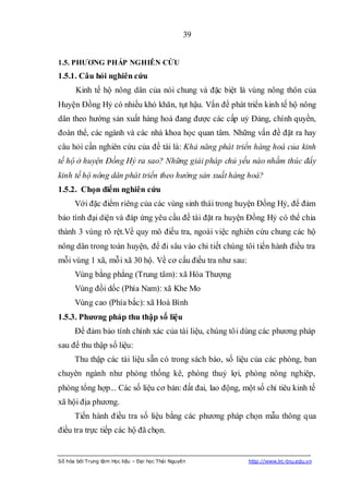 39


1.5. PHƢƠNG PHÁP NGHIÊN CỨU
1.5.1. Câu hỏi nghiên cứu
       Kinh tế hộ nông dân của nói chung và đặc biệt là vùng nông thôn của
Huyện Đồng Hỷ có nhiều khó khăn, tụt hậu. Vấn đề phát triển kinh tế hộ nông
dân theo hướng sản xuất hàng hoá đang được các cấp uỷ Đảng, chính quyền,
đoàn thể, các ngành và các nhà khoa học quan tâm. Những vấn đề đặt ra hay
câu hỏi cần nghiên cứu của đề tài là: Khả năng phát triển hàng hoá của kinh
tế hộ ở huyện Đồng Hỷ ra sao? Những giải pháp chủ yếu nào nhằm thúc đẩy
kinh tế hộ nông dân phát triển theo hướng sản xuất hàng hoá?
1.5.2. Chọn điểm nghiên cứu
      Với đặc điểm riêng của các vùng sinh thái trong huyện Đồng Hỷ, để đảm
bảo tính đại diện và đáp ứng yêu cầu đề tài đặt ra huyện Đồng Hỷ có thể chia
thành 3 vùng rõ rệt.Về quy mô điều tra, ngoài việc nghiên cứu chung các hộ
nông dân trong toàn huyện, để đi sâu vào chi tiết chúng tôi tiến hành điều tra
mỗi vùng 1 xã, mỗi xã 30 hộ. Về cơ cấu điều tra như sau:
      Vùng bằng phẳng (Trung tâm): xã Hóa Thượng
      Vùng đồi dốc (Phía Nam): xã Khe Mo
      Vùng cao (Phía bắc): xã Hoà Bình
1.5.3. Phƣơng pháp thu thập số liệu
      Để đảm bảo tính chính xác của tài liệu, chúng tôi dùng các phương pháp
sau để thu thập số liệu:
      Thu thập các tài liệu sẵn có trong sách báo, số liệu của các phòng, ban
chuyên ngành như phòng thống kê, phòng thuỷ lợi, phòng nông nghiệp,
phòng tổng hợp... Các số liệu cơ bản: đất đai, lao động, một số chỉ tiêu kinh tế
xã hội địa phương.
      Tiến hành điều tra số liệu bằng các phương pháp chọn mẫu thông qua
điều tra trực tiếp các hộ đã chọn.


Số hóa bởi Trung tâm Học liệu – Đại học Thái Nguyên        http://www.lrc-tnu.edu.vn
 