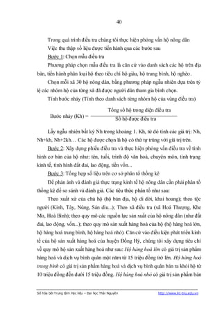 40


      Trong quá trình điều tra chúng tôi thực hiện phỏng vấn hộ nông dân
      Việc thu thập số liệu được tiến hành qua các bước sau
      Bước 1: Chọn mẫu điều tra
      Phương pháp chọn mẫu điều tra là căn cứ vào danh sách các hộ trên địa
bàn, tiến hành phân loại hộ theo tiêu chí hộ giàu, hộ trung bình, hộ nghèo.
      Chọn mỗi xã 30 hộ nông dân, bằng phương pháp ngẫu nhiên dựa trên tỷ
lệ các nhóm hộ của từng xã đã được người dân tham gia bình chọn.
      Tính bước nhảy (Tính theo danh sách từng nhóm hộ của vùng điều tra)

                                            Tổng số hộ trong diện điều tra
        Bước nhảy (Kh) =                         Số hộ được điều tra

      Lấy ngẫu nhiên bất kỳ Nh trong khoảng 1. Kh, từ đó tính các giá trị: Nh,
Nh+kh, Nh+2kh… Các hộ được chọn là hộ có thứ tự trùng với giá trị trên.
      Bước 2: Xây dựng phiếu điều tra và thực hiện phỏng vấn điều tra về tình
hình cơ bản của hộ như: tên, tuổi, trình độ văn hoá, chuyên môn, tình trạng
kinh tế, tình hình đất đai, lao động, tiền vốn...
      Bước 3: Tổng hợp số liệu trên cơ sở phân tổ thống kê
      Để phản ánh và đánh giá thực trạng kinh tế hộ nông dân cần phải phân tổ
thồng kê để so sánh và đánh giá. Các tiêu thức phân tổ như sau:
      Theo xuất xứ của chủ hộ (hộ bản địa, hộ di dời, khai hoang); theo tộc
người (Kinh, Tày, Nùng, Sán dìu...); Theo xã điều tra (xã Hoá Thượng, Khe
Mo, Hoà Bình); theo quy mô các nguồn lực sản xuất của hộ nông dân (như đất
đai, lao động, vốn...); theo quy mô sản xuất hàng hoá của hộ (hộ hàng hoá lớn,
hộ hàng hoá trung bình, hộ hàng hoá nhỏ). Căn cứ vào điều kiện phát triển kinh
tế của hộ sản xuất hàng hoá của huyện Đồng Hỷ, chúng tôi xây dựng tiêu chí
về quy mô hộ sản xuất hàng hoá như sau: Hộ hàng hoá lớn có giá trị sản phẩm
hàng hoá và dịch vụ bình quân một năm từ 15 triệu đồng trở lên. Hộ hàng hoá
trung bình có giá trị sản phẩm hàng hoá và dịch vụ bình quân bán ra khỏi hộ từ
10 triệu đồng đến dưới 15 triệu đồng. Hộ hàng hoá nhỏ có giá trị sản phẩm bán


Số hóa bởi Trung tâm Học liệu – Đại học Thái Nguyên                    http://www.lrc-tnu.edu.vn
 