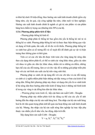 41


ra khỏi hộ dưới 10 triệu đồng; theo hướng sản xuất kinh doanh chính (gồm cây
hàng năm, cây ăn quả, cây công nghiệp lâu năm, chăn nuôi và lâm nghiệp).
Hướng sản xuất kinh doanh chính là ngành có giá trị sản phẩm và sản phẩm
hàng hoá chiếm tỷ trọng cao (thường trên 50%) của hộ.
1.5.4. Phƣơng pháp phân tích số liệu
      - Phương pháp thống kê kinh tế:
      Phương pháp phân tổ thống kê bao gồm chủ yếu là thống kê mô tả và
thống kê so sánh. Phương pháp thống kê mô tả được thực hiện thông qua việc
sử dụng số bình quân, tần suất, số tối đa và tối thiểu. Phương pháp thống kê
so sánh bao gồm cả số tương đối và số tuyệt đối để đánh giá sự vật và hiện
tượng theo không gian và thời gian.
      Trên cơ sở các chỉ tiêu đã được tính toán cho từng dạng hộ nông dân
theo các dạng nhóm phân tổ, có thể so sánh các vùng khác nhau, giữa các năm
với nhau và giữa các dân tộc khác nhau, nhằm rút ra những ưu điểm, những
hạn chế của các đối tượng, làm cơ sở cho việc đề ra những giải pháp triển phù
hợp với các mô hình sản xuất của hộ trên vùng sinh thái.
      Phương pháp so sánh chỉ áp dụng đối với các chỉ tiêu và các đối tượng
so sánh có ý nghĩa nhằm phát hiện những nét đặc trưng cơ bản của kinh tế hộ
nông dân. Đồng thời phương pháp này được sử dụng chủ yếu là so sánh kinh
tế hộ nông dân theo hướng phát triển kinh tế hàng hoá ở những mô hình kinh
tế trong các vùng ở các đồng bào dân tộc khác nhau.
      - Phương pháp toán kinh tế, tiếp cận hàm sản xuất Cobb - Douglas
      Phương pháp này nhằm phân tích tác động cụ thể của các yếu tố ảnh
hưởng đến thu nhập của hộ sản xuất hàng hoá. Thu nhập của hộ sản xuất hàng
hoá là chỉ tiêu quan trọng phản ánh kết quả của hoạt động sản xuất kinh doanh
của hộ. Nhưng, thu nhập của hộ sản xuất nông lâm nghiệp lại trực tiếp phụ
thuộc vào nhiều yếu tố như vốn, lao động, diện tích đất.
      Xây dựng hàm sản xuất Cobb - Douglas
                                     Y = a0. X1a1. X2a2.X3a3X4 a4


Số hóa bởi Trung tâm Học liệu – Đại học Thái Nguyên                 http://www.lrc-tnu.edu.vn
 
