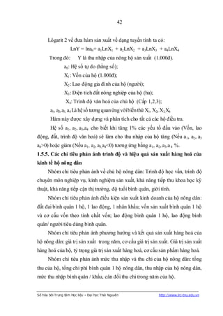 42


      Lôgarit 2 vế đưa hàm sản xuất về dạng tuyến tính ta có:
                    LnY = lna0+ a1LnX1 + a2LnX2 + a3LnX3 + a4LnX4
       Trong đó:         Y là thu nhập của nông hộ sản xuất (1.000đ).
                a0: Hệ số tự do (hằng số);
                X1 : Vốn của hộ (1.000đ);
                X2 : Lao động gia đình của hộ (người);
                X3 : Diện tích đất nông nghiệp của hộ (ha);
                 X4: Trình độ văn hoá của chủ hộ (Cấp 1,2,3);
        a1, a2, a3, a4 Là hệ số tương quan ứng với biến thứ X1, X2, X3,X4
        Hàm này được xây dựng và phân tích cho tất cả các hộ điều tra.
        Hệ số a1, a2, a3,a4 cho biết khi tăng 1% các yếu tố đầu vào (Vốn, lao
động, đất, trình độ văn hoá) sẽ làm cho thu nhập của hộ tăng (Nếu a1, a2, a3
a4>0) hoặc giảm (Nếu a1, a2, a3,a4<0) tương ứng bằng a1, a2, a3,a 4 %.
1.5.5. Các chỉ tiêu phản ánh trình độ và hiệu quả sản xuất hàng hoá của
kinh tế hộ nông dân
      Nhóm chỉ tiêu phản ánh về chủ hộ nông dân: Trình độ học vấn, trình độ
chuyên môn nghiệp vụ, kinh nghiệm sản xuất, khả năng tiếp thu khoa học kỹ
thuật, khả năng tiếp cận thị trường, độ tuổi bình quân, giới tính.
      Nhóm chỉ tiêu phản ánh điều kiện sản xuất kinh doanh của hộ nông dân:
đất đai bình quân 1 hộ, 1 lao động, 1 nhân khẩu; vốn sản xuất bình quân 1 hộ
và cơ cấu vốn theo tính chất vốn; lao động bình quân 1 hộ, lao động bình
quân/ người tiêu dùng bình quân.
      Nhóm chỉ tiêu phản ánh phương hướng và kết quả sản xuất hàng hoá của
hộ nông dân: giá trị sản xuất trong năm, cơ cấu giá trị sản xuất. Giá trị sản xuất
hàng hoá của hộ, tỷ trọng giá trị sản xuất hàng hoá, cơ cấu sản phẩm hàng hoá.
      Nhóm chỉ tiêu phản ánh mức thu nhập và thu chi của hộ nông dân: tổng
thu của hộ, tổng chi phí bình quân 1 hộ nông dân, thu nhập của hộ nông dân,
mức thu nhập bình quân / khẩu, cân đối thu chi trong năm của hộ.


Số hóa bởi Trung tâm Học liệu – Đại học Thái Nguyên               http://www.lrc-tnu.edu.vn
 