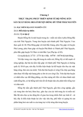 43


                                            Chƣơng 2
       THỰC TRẠNG PHÁT TRIỂN KINH TẾ HỘ NÔNG DÂN
SẢN XUẤT HÀNG HOÁ Ở HUYỆN ĐỒNG HỶ TỈNH THÁI NGUYÊN

2.1. ĐẶC ĐIỂM ĐỊA BÀN NGHIÊN CỨU
2.1.1. Điều kiện tự nhiên
2.1.1.1. Vị trí địa lý
      Huyện Đồng Hỷ là một huyện trung du - miền núi nằm ở phía Đông Bắc
của tỉnh Thái Nguyên. Trung tâm huyện cách thành phố Thái Nguyên 3 km
theo quốc lộ 1B. Phía Đông giáp với tỉnh Bắc Giang, phía Tây giáp với huyện
Phú Lương, phía Nam giáp với huyện Phú Bình và Thành phố Thái Nguyên,
phía Bắc giáp huyện Võ Nhai và tỉnh Bắc Cạn (Phụ lục số 03).
      Có toạ độ địa lý: 21032' - 21051' độ vĩ Bắc. 105046' - 1060 04 độ kinh Đông.
      Với đặc trưng của vùng đất trung du miền núi, Đồng Hỷ có thế mạnh về
nông nghiệp, địa bàn lại nằm tiếp giáp với thành phố Thái Nguyên có đường
quốc lộ 1B đi qua, nên đây là điều kiện thuận lợi để huyện tiêu thụ các mặt
hàng nông, lâm sản của mình. Trên địa bàn huyện có sông Cầu chảy qua hàng
năm được bồi đắp một lượng phù sa lớn từ con sông Cầu. Trên địa bàn huyện
có nhiều khu vực đất bằng phẳng, các khu ruộng nối liền với nhau thành một
cánh đồng lớn, có hệ thống tưới tiêu tốt rất thuận tiện cho phát triển trồng trọt
và chăn nuôi.
      Đồng Hỷ nằm gần thành phố Thái Nguyên, gần khu công nghiệp, gần
các trung tâm văn hoá, khoa học, giáo dục của các tỉnh trung du và miền núi
Bắc Bộ nên chịu sự tác động lớn về giao lưu trong nhiều lĩnh vực kinh tế - xã
hội, đây là điều kiện thuận lợi cho việc tiêu thụ, phổ biến và quảng bá sản
phẩm hàng hoá sản xuất ra của trang trại và hộ nông dân trong huyện.


Số hóa bởi Trung tâm Học liệu – Đại học Thái Nguyên           http://www.lrc-tnu.edu.vn
 