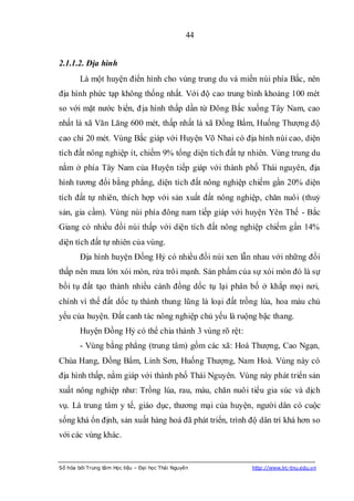 44


2.1.1.2. Địa hình
        Là một huyện điển hình cho vùng trung du và miền núi phía Bắc, nên
địa hình phức tạp không thống nhất. Với độ cao trung bình khoảng 100 mét
so với mặt nước biển, địa hình thấp dần từ Đông Bắc xuống Tây Nam, cao
nhất là xã Văn Lăng 600 mét, thấp nhất là xã Đồng Bẩm, Huống Thượng độ
cao chỉ 20 mét. Vùng Bắc giáp với Huyện Võ Nhai có địa hình núi cao, diện
tích đất nông nghiệp ít, chiếm 9% tổng diện tích đất tự nhiên. Vùng trung du
nằm ở phía Tây Nam của Huyện tiếp giáp với thành phố Thái nguyên, địa
hình tương đối bằng phẳng, diện tích đất nông nghiệp chiếm gần 20% diện
tích đất tự nhiên, thích hợp với sản xuất đất nông nghiệp, chăn nuôi (thuỷ
sản, gia cầm). Vùng núi phía đông nam tiếp giáp với huyện Yên Thế - Bắc
Giang có nhiều đồi núi thấp với diện tích đất nông nghiệp chiếm gần 14%
diện tích đất tự nhiên của vùng.
        Địa hình huyện Đồng Hỷ có nhiều đồi núi xen lẫn nhau với những đồi
thấp nên mưa lớn xói mòn, rửa trôi mạnh. Sản phẩm của sự xói mòn đó là sự
bồi tụ đất tạo thành nhiều cánh đồng dốc tụ lại phân bố ở khắp mọi nơi,
chính vì thế đất dốc tụ thành thung lũng là loại đất trồng lúa, hoa màu chủ
yếu của huyện. Đất canh tác nông nghiệp chủ yếu là ruộng bậc thang.
        Huyện Đồng Hỷ có thể chia thành 3 vùng rõ rệt:
        - Vùng bằng phẳng (trung tâm) gồm các xã: Hoá Thượng, Cao Ngạn,
Chùa Hang, Đồng Bẩm, Linh Sơn, Huống Thượng, Nam Hoà. Vùng này có
địa hình thấp, nằm giáp với thành phố Thái Nguyên. Vùng này phát triển sản
xuất nông nghiệp như: Trồng lúa, rau, màu, chăn nuôi tiểu gia súc và dịch
vụ. Là trung tâm y tế, giáo dục, thương mại của huyện, người dân có cuộc
sống khá ổn định, sản xuất hàng hoá đã phát triển, trình độ dân trí khá hơn so
với các vùng khác.


Số hóa bởi Trung tâm Học liệu – Đại học Thái Nguyên      http://www.lrc-tnu.edu.vn
 