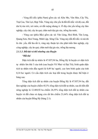 45


        - Vùng đồi dốc (phía Nam) gồm các xã: Khe Mo, Văn Hán, Cây Thị,
Trại Cau, Tân Lợi, Hợp Tiến. Vùng này chủ yếu là đất đồi dốc với độ cao, đất
đai bị rửa trôi, xói mòn, có đất ruộng nhưng ít. Ở đây chủ yếu trồng cây lâm
nghiệp, cây chè, cây ăn quả, chăn nuôi đại gia súc, trồng lúa nước.
        - Vùng cao (phía Bắc) gồm các xã: Văn Lăng, Hoà Bình, Tân Long,
Quang Sơn, Hoá Trung, Minh Lập, Sông Cầu. Vùng này đất đồi dốc và núi đá
là chủ yếu, đất lúa rất ít, vùng này thuận lợi cho phát triển lâm nghiệp, cây
công nghiệp, cây ăn quả, chăn nuôi đại gia súc, trồng lúa nương.
2.1.1.3. Đất đai và thổ nhưỡng của Huyện
        *Đất đai
        Diện tích đất tự nhiên là 47.037,94 ha, Đồng Hỷ là huyện có diện tích
tự nhiên lớn thứ 3 của tỉnh (sau huyện Võ Nhai và Đại Từ), bình quân diện
tích tự nhiên trên đầu người là 0,49 ha/ người, cao hơn bình quân của tỉnh
0,14 ha/ người. Cơ cấu diện tích các loại đất trong huyện được thể hiện ở
bảng sau:
        Tổng diện tích đất tự nhiên của huyện Đồng Hỷ là 47.037,94 ha, đất
lâm nghiệp của huyện chiếm 45,5% tổng diện tích đất tự nhiên, sau đó đến đất
nông nghiệp là 12.488,92 ha chiếm 26,55% tổng diện tích đất tự nhiên của
huyện và đất chưa sử dụng còn rất lớn chiếm 21,64% tổng diện tích đất tự
nhiên của huyện Đồng Hỷ (bảng 2.1).




Số hóa bởi Trung tâm Học liệu – Đại học Thái Nguyên       http://www.lrc-tnu.edu.vn
 