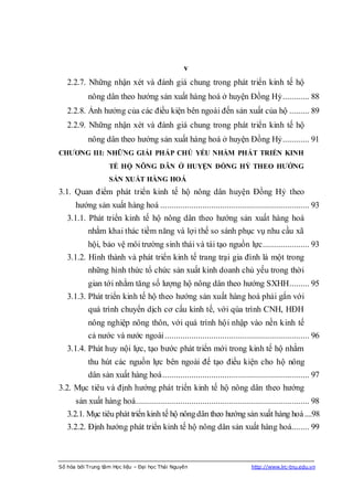 v
   2.2.7. Những nhận xét và đánh giá chung trong phát triển kinh tế hộ
           nông dân theo hướng sản xuất hàng hoá ở huyện Đồng Hỷ ............ 88
   2.2.8. Ảnh hưởng của các điều kiện bên ngoài đến sản xuất của hộ ......... 89
   2.2.9. Những nhận xét và đánh giá chung trong phát triển kinh tế hộ
           nông dân theo hướng sản xuất hàng hoá ở huyện Đồng Hỷ ............ 91
CHƢƠNG III: NHỮNG GIẢI PHÁP CHỦ YẾU NHẰM PHÁT TRIỂN KINH
                   TẾ HỘ NÔNG DÂN Ở HUYỆN ĐỒNG HỶ THEO HƢỚNG
                   SẢN XUẤT HÀNG HOÁ
3.1. Quan điểm phát triển kinh tế hộ nông dân huyện Đồng Hỷ theo
      hướng sản xuất hàng hoá ................................................................... 93
   3.1.1. Phát triển kinh tế hộ nông dân theo hướng sản xuất hàng hoá
           nhằm khai thác tiềm năng và lợi thế so sánh phục vụ nhu cầu xã
           hội, bảo vệ môi trường sinh thái và tái tạo nguồn lực..................... 93
   3.1.2. Hình thành và phát triển kinh tế trang trại gia đình là một trong
           những hình thức tổ chức sản xuất kinh doanh chủ yếu trong thời
           gian tới nhằm tăng số lượng hộ nông dân theo hướng SXHH......... 95
   3.1.3. Phát triển kinh tế hộ theo hướng sản xuất hàng hoá phải gắn với
           quá trình chuyển dịch cơ cấu kinh tế, với qúa trình CNH, HĐH
           nông nghiệp nông thôn, với quá trình hội nhập vào nền kinh tế
           cả nước và nước ngoài ................................................................. 96
   3.1.4. Phát huy nội lực, tạo bước phát triển mới trong kinh tế hộ nhằm
           thu hút các nguồn lực bên ngoài để tạo điều kiện cho hộ nông
           dân sản xuất hàng hoá .................................................................. 97
3.2. Mục tiêu và định hướng phát triển kinh tế hộ nông dân theo hướng
      sản xuất hàng hoá .............................................................................. 98
   3.2.1. Mục tiêu phát triển kinh tế hộ nông dân theo hướng sản xuất hàng hoá ....98
   3.2.2. Định hướng phát triển kinh tế hộ nông dân sản xuất hàng hoá........ 99



Số hóa bởi Trung tâm Học liệu – Đại học Thái Nguyên                          http://www.lrc-tnu.edu.vn
 