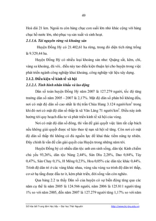 49


Hoà dài 21 km. Ngoài ra còn hàng chục con suối lớn nhỏ khác cộng với hàng
chục hồ nước lớn, nhỏ phục vụ sản xuất và sinh hoạt.
2.1.1.6. Tài nguyên rừng và khoáng sản
         Huyện Đồng Hỷ có 21.402,61 ha rừng, trong đó diện tích rừng trồng
là 9.329,44 ha.
        Huyện Đồng Hỷ có nhiều loại khoáng sản như: Quặng sắt, kẽm, chì,
vàng sa khoáng, đá vôi.. điều này tao điều kiện thuận lợi cho huyện trong việc
phát triển ngành công nghiệp khai khoáng, công nghiệp vật liệu xây dựng.
2.1.2. Điều kiện về kinh tế xã hội
2.1.2.1. Tình hình nhân khẩu và lao động
        Dân số toàn huyện Đồng Hỷ năm 2007 là 127.279 người, tốc độ tăng
trưởng dân số năm 2005 - 2007 là 2,17%. Mật độ dân số phân bố không đều,
nơi có mật độ dân số cao nhất là thị trấn Chùa Hang 3.124 người/km2 trong
khi đó nơi có mật độ dân số thấp là xã Văn Lăng 71 người/km2. Điều này ảnh
hưởng tới quy hoạch đầu tư và phát triển kinh tế xã hội của vùng.
        Nơi có mật độ dân số đông, thì vấn đề giải quyết việc làm rất cấp bách
nếu không giải quyết được sẽ kéo theo tệ nạn xã hội sẽ tăng. Còn nơi có mật
độ dân số thấp thì không có đủ nguồn lực để khai thác tiềm năng tự nhiên.
Đây chính là vấn đề cần giải quyết của Huyện trong những năm tới.
        Huyện Đồng hỷ có nhiều dân tộc anh em sinh sống, dân tộc Kinh chiếm
chủ yếu 93,26%, dân tộc Nùng 2,44%, Sán Dìu 2,28%, Dao 0,84%, Tày
0,47%, Sán Chay 0,1%, H Mông 0,23%, Hoa 0,05% các dân tộc khác 0,44%.
Trình độ dân trí ở các vùng khác nhau, vùng sâu vùng xa trình độ dân trí thấp,
cơ sở hạ tầng được đầu tư ít, kém phát triển, đời sống vấn còn nghèo.
        Qua bảng 2.2 ta thấy Dân số của huyện có sự biến động tăng qua các
năm cụ thể là năm 2005 là 124.566 người, năm 2006 là 125.811 người tăng
1% so với năm 2005, đến năm 2007 là 127.279 người tăng 1,17% so với năm


Số hóa bởi Trung tâm Học liệu – Đại học Thái Nguyên       http://www.lrc-tnu.edu.vn
 