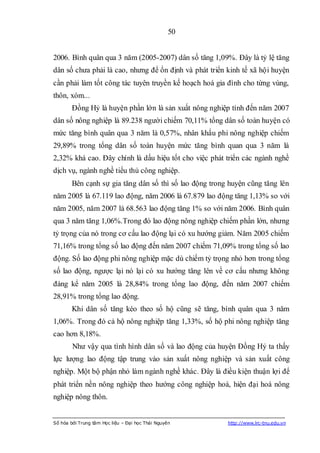 50


2006. Bình quân qua 3 năm (2005-2007) dân số tăng 1,09%. Đây là tỷ lệ tăng
dân số chưa phải là cao, nhưng để ổn định và phát triển kinh tế xã hội huyện
cần phải làm tốt công tác tuyên truyền kế hoạch hoá gia đình cho từng vùng,
thôn, xóm...
        Đồng Hỷ là huyện phần lớn là sản xuất nông nghiệp tính đến năm 2007
dân số nông nghiệp là 89.238 người chiếm 70,11% tổng dân số toàn huyện có
mức tăng bình quân qua 3 năm là 0,57%, nhân khẩu phi nông nghiệp chiếm
29,89% trong tổng dân số toàn huyện mức tăng bình quan qua 3 năm là
2,32% khá cao. Đây chính là dấu hiệu tốt cho việc phát triển các ngành nghề
dịch vụ, ngành nghề tiểu thủ công nghiệp.
        Bên cạnh sự gia tăng dân số thì số lao động trong huyện cũng tăng lên
năm 2005 là 67.119 lao động, năm 2006 là 67.879 lao động tăng 1,13% so với
năm 2005, năm 2007 là 68.563 lao động tăng 1% so với năm 2006. Bình quân
qua 3 năm tăng 1,06%.Trong đó lao động nông nghiệp chiếm phần lớn, nhưng
tỷ trọng của nó trong cơ cấu lao động lại có xu hướng giảm. Năm 2005 chiếm
71,16% trong tổng số lao động đến năm 2007 chiếm 71,09% trong tổng số lao
động. Số lao động phi nông nghiệp mặc dù chiếm tỷ trọng nhỏ hơn trong tổng
số lao động, ngược lại nó lại có xu hướng tăng lên về cơ cấu nhưng không
đáng kể năm 2005 là 28,84% trong tổng lao động, đến năm 2007 chiếm
28,91% trong tổng lao động.
        Khi dân số tăng kéo theo số hộ cũng sẽ tăng, bình quân qua 3 năm
1,06%. Trong đó cả hộ nông nghiệp tăng 1,33%, số hộ phi nông nghiệp tăng
cao hơn 8,18%.
        Như vậy qua tình hình dân số và lao động của huyện Đồng Hỷ ta thấy
lực lượng lao động tập trung vào sản xuất nông nghiệp và sản xuất công
nghiệp. Một bộ phận nhỏ làm ngành nghề khác. Đây là điều kiện thuận lợi để
phát triển nền nông nghiệp theo hướng công nghiệp hoá, hiện đại hoá nông
nghiệp nông thôn.


Số hóa bởi Trung tâm Học liệu – Đại học Thái Nguyên      http://www.lrc-tnu.edu.vn
 