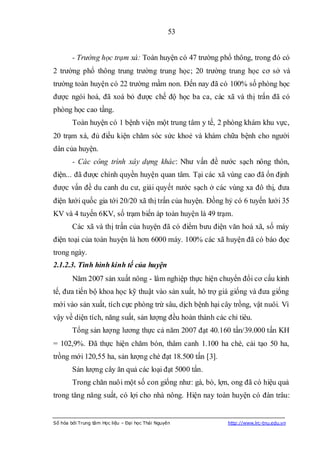 53


        - Trường học trạm xá: Toàn huyện có 47 trường phổ thông, trong đó có
2 trường phổ thông trung trường trung học; 20 trường trung học cơ sở và
trường toàn huyện có 22 trường mầm non. Đến nay đã có 100% số phòng học
được ngói hoá, đã xoá bỏ được chế độ học ba ca, các xã và thị trấn đã có
phòng học cao tầng.
        Toàn huyện có 1 bệnh viện một trung tâm y tế, 2 phòng khám khu vực,
20 trạm xá, đủ điều kiện chăm sóc sức khoẻ và khám chữa bệnh cho người
dân của huyện.
        - Các công trình xây dựng khác: Như vấn đề nước sạch nông thôn,
điện... đã được chính quyền huyện quan tâm. Tại các xã vùng cao đã ổn định
được vấn đề du canh du cư, giải quyết nước sạch ở các vùng xa đô thị, đưa
điện lưới quốc gia tới 20/20 xã thị trấn của huyện. Đồng hỷ có 6 tuyến lưới 35
KV và 4 tuyến 6KV, số trạm biến áp toàn huyện là 49 trạm.
        Các xã và thị trấn của huyện đã có điểm bưu điện văn hoá xã, số máy
điện toại của toàn huyện là hơn 6000 máy. 100% các xã huyện đã có báo đọc
trong ngày.
2.1.2.3. Tình hình kinh tế của huyện
        Năm 2007 sản xuất nông - lâm nghiệp thực hiện chuyển đổi cơ cấu kinh
tế, đưa tiến bộ khoa học kỹ thuật vào sản xuất, hô trợ giá giống và đưa giống
mới vào sản xuất, tích cực phòng trừ sâu, dịch bệnh hại cây trồng, vật nuôi. Vì
vậy về diện tích, năng suất, sản lượng đều hoàn thành các chỉ tiêu.
        Tổng sản lượng lương thực cả năm 2007 đạt 40.160 tấn/39.000 tấn KH
= 102,9%. Đã thực hiện chăm bón, thâm canh 1.100 ha chè, cải tạo 50 ha,
trồng mới 120,55 ha, sản lượng chè đạt 18.500 tấn [3].
        Sản lượng cây ăn quả các loại đạt 5000 tấn.
        Trong chăn nuôi một số con giống như: gà, bò, lợn, ong đã có hiệu quả
trong tăng năng suất, có lợi cho nhà nông. Hiện nay toàn huyện có đàn trâu:


Số hóa bởi Trung tâm Học liệu – Đại học Thái Nguyên       http://www.lrc-tnu.edu.vn
 