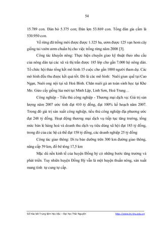 54


15.789 con. Đàn bò 5.375 con; Đàn lợn 53.869 con. Tổng đàn gia cầm là
530.950 con.
        Về rừng đã trồng mới được được 1.325 ha, ươm được 125 vạn hom cây
giống tai vườn ươm chuẩn bị cho việc trồng rừng năm 2008 [3].
        Công tác khuyến nông: Thực hiện chuyển giao kỹ thuật theo nhu cầu
của nông dân tại các xã và thị trấn được 185 lớp cho gần 7.000 hộ nông dân.
Tổ chức hội thảo tổng kết mô hình 15 cuộc cho gần 1000 người tham dự. Các
mô hình đều thu được kết quả tốt. Đó là các mô hình: Nuôi giun quế tại Cao
Ngạn, Nuôi ong nội tại xã Hoà Bình. Chăn nuôi gà an toàn sinh học tại Khe
Mo. Gieo cấy giống lúa mới tại Minh Lập, Linh Sơn, Hoá Trung…
        Công nghiệp - Tiểu thủ công nghiệp - Thương mại dịch vụ: Giá trị sản
lượng năm 2007 ước tính đạt 410 tỷ đồng, đạt 100% kế hoạch năm 2007.
Trong đó giá trị sản xuất công nghiệp, tiểu thủ công nghiệp địa phương ước
đạt 248 tỷ đồng. Hoạt động thương mại dịch vụ tiếp tục tăng trưởng, tổng
mức bán lẻ hàng hoá và doanh thu dịch vụ tiêu dùng xã hội đạt 183 tỷ đồng,
trong đó của các hộ cá thể đạt 158 tỷ đồng, các doanh nghiệp 25 tỷ đồng
        Công tác giao thông: Di tu bảo dưỡng trên 300 km đường giao thông,
nâng cấp 59 km, đổ bê tông 17,5 km
        Mặc dù nền kinh tế của huyện Đồng hỷ có những bước tăng trưởng và
phát triển. Tuy nhiên huyện Đồng Hỷ vẫn là một huyện thuần nông, sản xuất
mang tính tự cung tự cấp.




Số hóa bởi Trung tâm Học liệu – Đại học Thái Nguyên     http://www.lrc-tnu.edu.vn
 