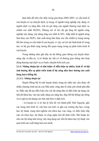 56


        Qua biểu đồ trên cho thấy trong giai đoạn 2005-2007, cơ cấu kinh tế
của huyện có sự chuyển dịch, tỷ trọng về ngành công nghiệp xây dựng và
ngành dịch vụ tăng dần. Giá trị gia tăng của ngành thương mại dịch vụ
chiếm cao nhất 40,26%. Nhưng xét về tốc độ gia tăng thì ngành công
nghiệp xây dựng, xây dựng tăng cao nhất là 38% thấp nhất là ngành nông
lâm thủy sản 30,8%. Sản xuất nông lâm thủy sản vẫn chiếm tỷ trọng tương
đối lớn trong cơ cấu kinh tế của huyện, vì vậy vai trò mô hình kinh tế trang
trại và hộ gia đình càng tương đối quan trọng trong sự phát triển kinh tế
của huyện.
        Trong những năm gần đây do hệ thống giao thông của huyện được
nâng cấp và đầu tư, vị trí thuận lợi sẵn có về đường giao thông nên hoạt
động thương mại dịch vụ có bước chuyển biến tích cực.
2.1.3. Những thuận lợi và khó khăn về điều kiện tự nhiên, kinh tế xã hội
ảnh hƣởng đến sự phát triển kinh tế hộ nông dân theo hƣớng sản xuất
hàng hoá ở Đồng Hỷ
2.1.3.1. Những thuận lợi
        Huyện Đồng Hỷ là một huyện thuộc trung du miền núi, nên được rất
nhiều chương trình dự án của Nhà nước cũng như tổ chức phi chính phủ đầu
tư. Điều này đã tạo điều kiện cho các hộ nông dân có điều kiện áp dụng các
tiến độ khoa học vào sản xuất, nâng cao năng lực, thay đổi hệ thống cây trồng
và có giá trị sản lượng cao trên một đơn vị diện tích.
        - Là huyện có vị trí địa lý liền kề với thành phố Thái Nguyên, gần
các trung tâm kinh tế, văn hoá của tỉnh và gần các trường đại học, trung
học kỹ thuật, trung tâm nghiên cứu khoa học của vùng, có điều kiện tiếp
cận với khoa học, kỹ thuật và công nghệ mới để phát triển. Rất thuận lợi
cho các hộ nông dân trong việc ứng dụng các tiến bộ khoa học kỹ thuật vào
quá trình sản xuất hàng hoá của mình.


Số hóa bởi Trung tâm Học liệu – Đại học Thái Nguyên      http://www.lrc-tnu.edu.vn
 