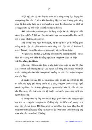 57


        - Đội ngũ cán bộ của huyện nhiệt tình, năng động, lực lượng lao
động đông đảo, cần cù, chịu khó lao động. Họ làm việc không quản nắng
mưa để làm giàu luôn luôn nghĩ cách gia tăng thu nhập cho gia đình và
đóng góp cho sự phát triển kinh tế chung của huyện.
        - Đất đai của huyện tương đối đa dạng, thuận lợi cho việc phát triển
nông, lâm nghiệp. Mặt khác, diện tích đất chưa sử dụng còn khá lớn có thể
mở rộng để phát triển trồng trọt.
        - Hệ thống sông ngòi, kênh rạch, hệ thống thuỷ lợi, hệ thống giao
thông thuận tiện cho phát triển sản xuất hàng hoá. Đặc biệt nó là nhân tố
quyết định cây trồng lâu năm, cây ngắn ngày và cây lâm nghiệp.
        - Về giáo dục, đào tạo, y tế, thông tin liên lạc và các mặt kinh tế - xã hội
khác đã và đang phát triển, đời sống người dân từng bước được cải thiện.
2.1.3.2. Những khó khăn
        Điểm xuất phát của nền kinh tế còn thấp kém, phần lớn các hộ nông
dân còn sản xuất tự cung tự cấp. Các hộ sản xuất hàng hoá chủ yếu phát triển
ở các xã vùng sâu do đó hệ thống cơ sở hạ tầng rất kém. Thu nhập của người
dân còn thấp.
        Là huyện có nhiều dân tộc sinh sống, phần lớn dân cư có trình độ dân
trí thấp, lao động phổ thông chiếm tỷ lệ cao, số người được đào tạo nghề
còn ít, ngoài ra còn có nhiều phong tục tập quán lạc hậu, đã phần nào hạn
chế khả năng tiếp thu khoa học kỹ thuật và chuyển giao công nghệ của
người lao động.
        Hệ thống cơ sở hạ tầng mặc dù đã được quan tâm và chú trọng xong ở
các khu vực vùng sâu, vùng cao thì hệ thống này còn thiếu về số lượng, chưa
đảm bảo về chất lượng. Hệ thống dịch vụ triển khai ứng dụng khoa học kỹ
thuật như trạm giống cây trồng vật nuôi các cơ sở kỹ thuật khác chưa đáp ứng
được nhu cầu sản xuất và đời sồng.


Số hóa bởi Trung tâm Học liệu – Đại học Thái Nguyên           http://www.lrc-tnu.edu.vn
 