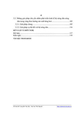 vi
3.3. Những giải pháp chủ yếu nhằm phát triển kinh tế hộ nông dân nông
       dân trong vùng theo hướng sản xuất hàng hoá ...................................105
   3.3.1. Giải pháp chung .........................................................................105
   3.3.2. Giải pháp cụ thể đối với hộ nông dân...........................................116
KẾT LUẬN VÀ KIẾN NGHỊ
Kết luận ..................................................................................................117
Kiến nghị ................................................................................................118
TÀI LIỆU THAM KHẢO




Số hóa bởi Trung tâm Học liệu – Đại học Thái Nguyên                              http://www.lrc-tnu.edu.vn
 