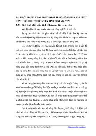 58


2.2. THỰC TRẠNG PHÁT TRIỂN KINH TẾ HỘ NÔNG DÂN SẢN XUẤT
HÀNG HOÁ Ở HUYỆN ĐỒNG HỶ TỈNH THÁI NGUYÊN
2.2.1. Tình hình phát triển kinh tế hộ nông dân trong vùng
        Với đặc điểm là một huyện sản xuất nông nghiệp là chủ yếu
        Trong quá trình sản xuất phát triển kinh tế, nhất là vào thời kỳ mở cửa
nền kinh tế thị trường hiện nay thì các hộ nông dân để tồn tại và phát triển đều
phải hướng vào vấn đề thị trường, tức là thực hiện sản xuất hàng hoá.
        Đối với huyện Đồng Hỷ, mặc dù vấn đề kinh tế thị trường còn là vấn đề
mới mẻ, song sản xuất hàng hoá đã được các hộ nông dân biết đến và tiếp cận
ở các mức độ khác nhau tuỳ theo cách sắp xếp tổ chức của các hộ. Có hộ sản
xuất ra khối lượng hàng hoá nhỏ, ví dụ mỗi năm chỉ xuất chuồng vài tạ lợn
hơi, vài tấn thóc… nhưng cũng có hộ sản xuất ra lượng hàng hoá lớn có giá trị
hàng chục đến hàng trăm triệu đồng. Quy mô sản xuất, mức độ thu nhập giữa
các hộ nông dân sản xuất hàng hoá trong một vùng và giữa các vùng các xã
cũng có sự khác nhau, trong luận văn này chúng tôi cũng đi sâu vào nghiên
cứu và phân tích.
        Vì số lượng hộ nông dân sản xuất hàng hoá của huyện Đồng Hỷ là rất
lớn cho nên chúng tôi không thể điều tra được toàn bộ, mà chỉ chọn ra những
hộ đại diện theo phương pháp chọn điển hình của các xã thuộc các vùng khác
nhau để phân tích phục vụ đề tài. Cho nên số liệu đưa ra trong luận văn có thể
là chưa chính xác tuyệt đối, nhưng chắc chắn những kết luận rút ra được sẽ
mang tính đại diện cho cho toàn huyện.
        Dựa trên tiêu chí xếp loại hộ nông dân theo quy mô hàng hoá. Qua quá
trình xét chọn chúng tôi đã chọn được 90 hộ nông dân tiêu biểu cho các loại hộ
nông dân theo quy mô hàng hoá của 3 xã thuộc ba vùng của huyện Đồng Hỷ.



Số hóa bởi Trung tâm Học liệu – Đại học Thái Nguyên        http://www.lrc-tnu.edu.vn
 