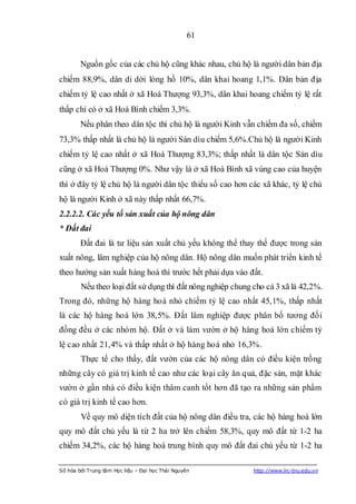 61


        Nguồn gốc của các chủ hộ cũng khác nhau, chủ hộ là người dân bản địa
chiếm 88,9%, dân di dời lòng hồ 10%, dân khai hoang 1,1%. Dân bản địa
chiếm tỷ lệ cao nhất ở xã Hoá Thượng 93,3%, dân khai hoang chiếm tỷ lệ rất
thấp chỉ có ở xã Hoà Bình chiếm 3,3%.
        Nếu phân theo dân tộc thì chủ hộ là người Kinh vẫn chiếm đa số, chiếm
73,3% thấp nhất là chủ hộ là người Sán dìu chiếm 5,6%.Chủ hộ là người Kinh
chiếm tỷ lệ cao nhất ở xã Hoá Thượng 83,3%; thấp nhất là dân tộc Sán dìu
cũng ở xã Hoá Thượng 0%. Như vậy là ở xã Hoà Bình xã vùng cao của huyện
thì ở đây tỷ lệ chủ hộ là người dân tộc thiểu số cao hơn các xã khác, tỷ lệ chủ
hộ là người Kinh ở xã này thấp nhất 66,7%.
2.2.2.2. Các yếu tố sản xuất của hộ nông dân
* Đất đai
        Đất đai là tư liệu sản xuất chủ yếu không thể thay thế được trong sản
xuất nông, lâm nghiệp của hộ nông dân. Hộ nông dân muốn phát triển kinh tế
theo hướng sản xuất hàng hoá thì trước hết phải dựa vào đất.
        Nếu theo loại đất sử dụng thì đất nông nghiệp chung cho cả 3 xã là 42,2%.
Trong đó, những hộ hàng hoá nhỏ chiếm tỷ lệ cao nhất 45,1%, thấp nhất
là các hộ hàng hoá lớn 38,5%. Đất lâm nghiệp được phân bố tương đối
đồng đều ở các nhóm hộ. Đất ở và làm vườn ở hộ hàng hoá lớn chiếm tỷ
lệ cao nhất 21,4% và thấp nhất ở hộ hàng hoá nhỏ 16,3%.
        Thực tế cho thấy, đất vườn của các hộ nông dân có điều kiện trồng
những cây có giá trị kinh tế cao như các loại cây ăn quả, đặc sản, mặt khác
vườn ở gần nhà có điều kiện thâm canh tốt hơn đã tạo ra những sản phẩm
có giá trị kinh tế cao hơn.
        Về quy mô diện tích đất của hộ nông dân điều tra, các hộ hàng hoá lớn
quy mô đất chủ yếu là từ 2 ha trở lên chiếm 58,3%, quy mô đất từ 1-2 ha
chiếm 34,2%, các hộ hàng hoá trung bình quy mô đất đai chủ yếu từ 1-2 ha

Số hóa bởi Trung tâm Học liệu – Đại học Thái Nguyên         http://www.lrc-tnu.edu.vn
 
