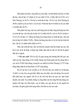 65


        Nếu phân tích theo vùng điều tra cho thấy, xã Hoà Bình chủ hộ có trình
độ học vấn từ lớp 1-5 chiếm tỷ lệ cao nhất 33,3%, ở Khe Mo là 23,3% và ở
Hoá Thượng là 16,7%. Chủ hộ có trình độ từ lớp 10-12 ở xã Hoá Thượng là
30,0% chiếm tỷ lệ cao hơn 2 xã còn lại. Trình độ lớp 6-9 chiếm tỷ lệ cao nhất
ở xã Khe Mo 56,7%.
        Nếu phân tích quy mô sản xuất hàng hoá thì thấy rằng hộ hàng hoá lớn
có trình độ học vấn chủ yếu từ lớp 10-12 chiếm 84,2%, chỉ có 10,5% từ lớp 6-
9 và 5,3% từ lớp 1-5. Nhóm hộ hàng hoá trung bình có trình độ học vấn chủ
yếu từ lớp 6-9 chiếm 75,0%,. Nhóm hộ hàng hoá nhỏ có tỷ lệ chủ hộ trình độ
học vấn từ 1-5 nhiều nhất chiếm 41,0 %.
        Như vậy trình độ học vấn và trình độ chuyên môn kỹ thuật của các chủ
hộ ở các xã là rất thấp, ít được học hành, đặc biệt là một số chủ hộ là người
dân tộc ít người.
        * Vốn sản xuất: Vốn là yếu tố quan trọng ảnh hưởng đến kết quả sản
xuất của hộ. Qua bảng 2.10 ta thấy lượng vốn bình quân cho hộ nông dân ở
các xã là 15,903 triệu đồng, trong đó cao nhất là xã Hoá Thượng 17,577 triệu
đồng thấp nhất là xã Hoà Bình 14,747 triệu đồng.
        Đa số các hộ ở các xã đều có số vốn tích luỹ cao chiếm tỷ lệ khoảng
73,46% cơ cấu vốn của gia đình. Điều này cho thấy việc chủ động vốn của hộ
đều phải dựa vào nguồn vốn tự có do tích luỹ đem lại qua các năm kinh
doanh, sản xuất. Tuy nhiên chúng ta cũng thấy các hộ cũng biết tận dụng các
nguồn vốn như vay Nhà nước, vay tư nhân, vay qua dự án và các nguồn tài
trợ khác, để giải quyết tình trạng thiếu vốn đầu tư cho sản xuất.




Số hóa bởi Trung tâm Học liệu – Đại học Thái Nguyên        http://www.lrc-tnu.edu.vn
 