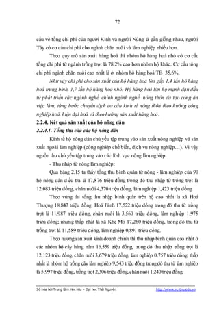 72


cấu về tổng chi phí của người Kinh và người Nùng là gần giống nhau, người
Tày có cơ cấu chi phí cho ngành chăn nuôi và lâm nghiệp nhiều hơn.
        Theo quy mô sản xuất hàng hoá thì nhóm hộ hàng hoá nhỏ có cơ cấu
tổng chi phí từ ngành trồng trọt là 78,2% cao hơn nhóm hộ khác. Cơ cấu tổng
chi phí ngành chăn nuôi cao nhất là ở nhóm hộ hàng hoá TB 35,6%.
        Như vậy chi phí cho sản xuất của hộ hàng hoá lớn gấp 1,4 lần hộ hàng
hoá trung bình, 1,7 lần hộ hàng hoá nhỏ. Hộ hàng hoá lớn họ mạnh dạn đầu
tư phát triển các ngành nghề, chính ngành nghề nông thôn đã tạo công ăn
việc làm, từng bước chuyển dịch cơ cấu kinh tế nông thôn theo hướng công
nghiệp hoá, hiện đại hoá và theo hướng sản xuất hàng hoá.
2.2.4. Kết quả sản xuất của hộ nông dân
2.2.4.1. Tổng thu của các hộ nông dân
        Kinh tế hộ nông dân chủ yếu tập trung vào sản xuất nông nghiệp và sản
xuất ngoài lâm nghiệp (công nghiệp chế biến, dịch vụ nông nghiệp…). Vì vậy
nguồn thu chủ yếu tập trung vào các lĩnh vực nông lâm nghiệp.
        - Thu nhập từ nông lâm nghiệp:
        Qua bảng 2.15 ta thấy tổng thu bình quân từ nông - lâm nghiệp của 90
hộ nông dân điều tra là 17,876 triệu đồng trong đó thu nhập từ trồng trọt là
12,083 triệu đồng, chăn nuôi 4,370 triệu đồng, lâm nghiệp 1,423 triệu đồng
        Theo vùng thì tổng thu nhập bình quân trên hộ cao nhất là xã Hoá
Thượng 18,847 triệu đồng, Hoà Bình 17,522 triệu đồng trong đó thu từ trồng
trọt là 11,987 triệu đồng, chăn nuôi là 3,560 triệu đồng, lâm nghiệp 1,975
triệu đồng; nhưng thấp nhất là xã Khe Mo 17,260 triệu đồng, trong đó thu từ
trồng trọt là 11,589 triệu đồng, lâm nghiệp 0,891 triệu đồng.
        Theo hướng sản xuất kinh doanh chính thì thu nhập bình quân cao nhất ở
các nhóm hộ cây hàng năm 16,559 triệu đồng, trong đó thu nhập trồng trọt là
12,123 triệu đồng, chăn nuôi 3,679 triệu đồng, lâm nghiệp 0,757 triệu đồng; thấp
nhất là nhóm hộ trồng cây lâm nghiệp 9,543 triệu đồng trong đó thu từ lâm nghiệp
là 5,997 triệu đồng, trồng trọt 2,306 triệu đồng, chăn nuôi 1,240 triệu đồng.


Số hóa bởi Trung tâm Học liệu – Đại học Thái Nguyên           http://www.lrc-tnu.edu.vn
 